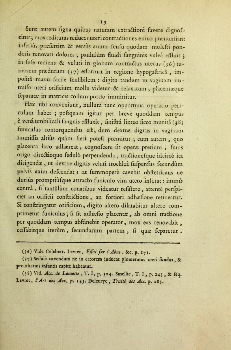 Sunt autem figna quibus naturam exrradioni favere clignof- citurj mox redituras reduces uteri contradtiones enixa: pra:nuntiant inferius priefertim 8c versiis anum fenfu quodam molefti pon- deris renovati dolores ; paululum fluidi fanguinis vulva effluit ; in fefe rediens & veluti in globum contradtus uterus (3 5) tu- morem prredurum (37) efformat in regione hypogaftrica , im- polita manu facile fenfibilem : digito tandem in vaginam im- milio uteri orificium molle videtur & relaxatum , placenta:que feparatx in matricis collum portio immittitur. Hxc ubi conveniunt, nullum tunc opportuna operatio peri- culum habet y poftquam igitur per breve quoddam tempus ^ e vena umbilicali fanguis effluxit, finiftra linteo ficco munita {3 8) funiculus contorquendus ell, dum dextcte digitis in vaginam immiflis altius quam fieri potefl: premitur 3 cum autem j quo placenta loco adhaereat, cognofcere flt opera: pretium , funis origo diredtioque fedulb perpendenda, tradlionefque idcirco ita dirigendae, ut dextrte digitis veluti trochlea fufpenfus fecundum pelvis axim defcendat 5 at fummopere cavebit obftetricans ne durius promptiiifque attradto funiculo vim utero inferat: immo contra , fl tantCilum conatibus videatur refiftere , attente perfpi- ciet an orificii conftridtione , an fortiori adhaelione retineatur. Si conftringatur orificium, digito altero dilatabitur altero com- primetur funiculus j fi fit adhaefio placentae j ab omni tradtione per quoddam tempus abftinebit operator, mox eas renovabit, ceflabitque iterum , fecundarum partem , fi quae feparetur , (ji) Vide Cclebcrr. Lcvrct, Ejfai fur tAbm, &c. p. 171. (37) Sedulo cavendum ne in crroreia inducat glomeratus uteri fundus, jc pro alterius infantis capite habeatur. (38) Vid, Acc. de Lamotte , T. I, p. 314. Smellic, T. I, p. 243 , & fiq. I.cvrct, tArt des Acc, p. 145. Deleurye, Trahe des Acc. p. 183.
