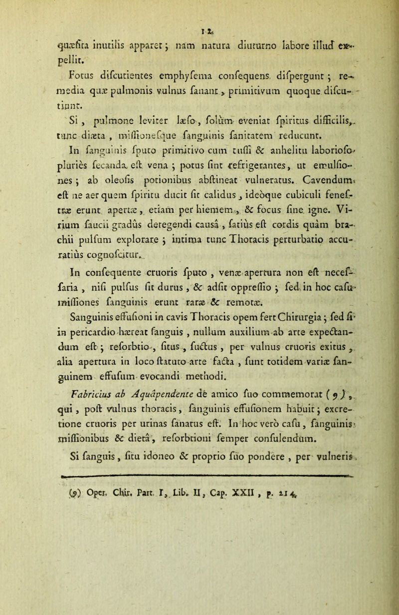 qutefira inutilis apparer; nam natura diuturno labore illud ex- pellit. Fotus difcutientes emphyfema confequens. difpevgunt ; re- media qu.e pulmonis vulnus fanant > primitivum quoque difcu- tinnt. Si , pulmone leviter laefo , folimv eveniat fpiritus difficilis,., tunc dii-eta , miifionefque fanguinis fanitatem reducunt. In fanguinis fpuco primitivo cum tuffi & anhelitu laboriofo' pluries fecanda. eft vena; potus fint refrigerantes, ut errulfio- nes ; ab oleofis potionibus abftineat vulneratus. Cavendum» eft iie aer quem fpiritu ducit fit calidus ideoque cubiculi fenef- trae erunt apertae, etiam perhiemem, & focus fine igne. Vi- rium faucii gradus deregendi causa , fatius eft cordis quam bra- chii pulfum explorare ; intima tunc Thoracis perturbatio accu- ratius cognofcitur. In confequente cruoris fputo , verne apertura non eft necef- faria , nifi pulfus fit durus , & adfit oppreflio ; fed in hoc cafu- mifliones fanguinis erunt rarae 3c remone. Sanguinis effufioni in cavis Thoracis opem fert Chirurgia; fed fi- in pericardio-haereat fanguis , nullum auxilium ab arte expebtan- dum eft; reforbtio , fitus , fu£tus, per vulnus cruoris exitus, alia apertura in loco ftaturo arte fasfta , funt totidem varite fan- guinem effufum evocandi methodi. Fabricius ab Aqudpendente de amico fuo commemorat ( 9 ) , qui , poft vulnus thoracis, fanguinis efFufionem habuit; excre- tione cruoris per urinas fanarus eft. In hoc vero cafu, fanguinis- rniffionibus & dieta , reforbcioni femper confulendum. Si fanguis, ficu idoneo & proprio fuo pondere , per vulneris. (<>) Opcr. Chir, Part, I, Lib. II, Cap. XXII , P. 114,