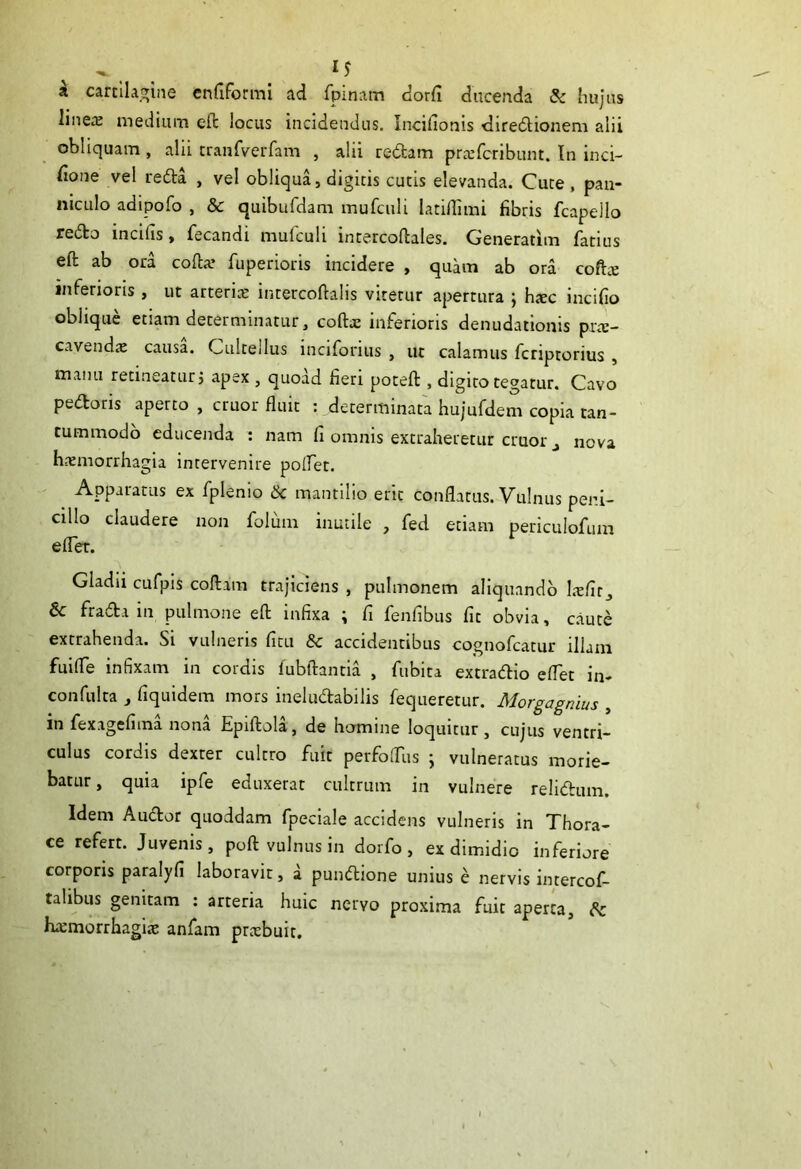 . 1$ k cartilagine enfiformi ad fpinam dorfi ducenda & hujus linere medium efl: locus incidendus. Incifionis diredionem alii obliquam , alii tranfverfam , alii redam prrefcribunt. In inci- sione vel reda , vel obliqua, digitis cutis elevanda. Cute , pan- niculo adipofo , & quibufdam mufculi latiflimi fibris fcapello redo incilis, fecandi mulculi intercofliales. Generatim fatius efl: ab ora coda’ Superioris incidere , quam ab ora coftre inferioris, ut atterite intercoftalis viterur apertura ; hxc incifio oblique etiam determinatur, coftre inferioris denudationis prrc- cavendte causa. Cultellus inciforius , ut calamus fcriptorius , manu retineatur j apex , quoad fieri potefl:, digito tegatur. Cavo pedoris aperto , eruor fluit : determinata hujufdem copia tan- tummodo educenda : nam fi omnis extraheretur eruor nova haemorrhagia intervenire pollet. Apparatus ex fplemo tk mantilio erit conflatus. Vulnus peni- cillo claudere non foluna inutile , fed etiam periculofum efler. Gladii cufpis codam trajiciens , pulmonem aliquando Sc frada in pulmone efl; infixa ; fi fenfibus fit obvia, caute extrahenda. Si vulneris fitu & accidentibus cognofcatur illam fuifle infixam in cordis fubftantia , fubita extradio eflet in- confulta j fiquidem mors ineluctabilis fequeretur. Morgagnius , in fexagefima nona Epiftola, de homine loquitur , cujus ventri- culus cordis dexter cultro fuit perfofliis ; vulneratus morie- batur , quia ipfe eduxerat cultrum in vulnere relidum. Idem Audor quoddam fpeciale accidens vulneris in Thora- ce refert. Juvenis, poft vulnus in dorfo , ex dimidio inferiore corporis paralyfi laboravit, a pundione unius e nervis intercos- talibus genitam : arteria huic nervo proxima fuit aperta, {k haemorrhagiae anfam praebuit.