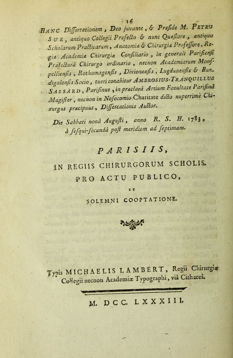 ■BA NC Differtaiiofiem , Deo juvante , & Prsftde M. Petrv Sue , antiquo Collegii Prafcdo & nunc Qusfcore > antiquo Scholarum 'Praelitarum, Anatomu & Chirurgis, Profejfore, Re- tgu Academia Chirurgia Confiliario 3 in generale Parifienfi Pr di edura Chirurgo ordinario , necnon Ac ademtarum Monf- pdlienfis , Rothamagenjis 3 Divionerfis , Lugdunenfis & Bur- Aiaalenfis Socio 3 tueri conabitur Jmbrosius-TranQUILLVA SassARD, Parifinus ,inpraclard Artium Facultate Parifina Magifier, necnon in Nofocomio Charicaie dido nuperrime Chi- .turgus pracipuusDiffert adonis A udor. Die Sabbati nona Augujli , anno R- S. 1783, a fefqui-fecunda poji meridiem ad feptunam. PARISIIS, IN REGIIS CHIRURGORUM SCHOLIS. PRO ACTU PUBLICO, E T $0 LEMNI COOPTATIONE. jfyois MICHAELIS LAMBERT, Regii Chirargi* CoHe^ii necnon Academi* Typograplii, via Cnharea. o M. DCC. L X X X I I I.