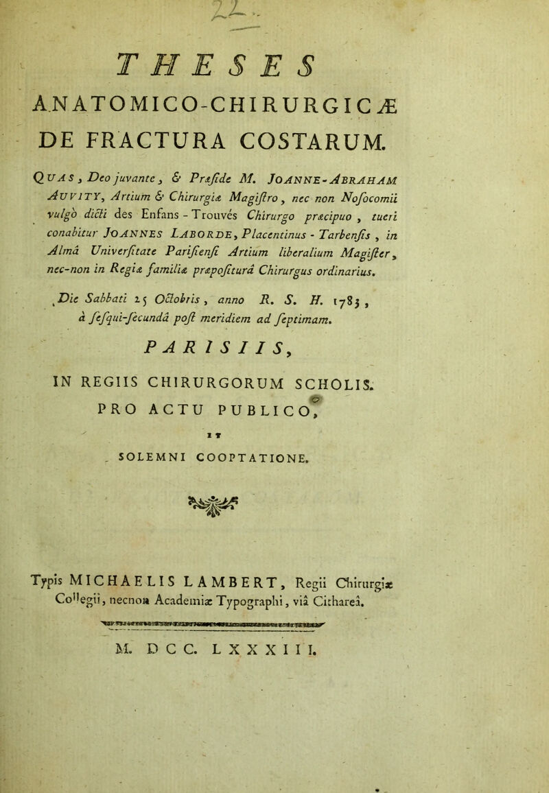 Ll~- THESES A.NATOMICO-CHIRURGIC^ DE FRACTURA COSTARUM. Q_U AS y Deo juvante y & Pr<tjldc M. JOANNE^^BRAHAM AuviTYy Ardum 6’ ChirurgiA Magijlro , nec non Nofocomii vulgo dicli des Enfans - Trouves Chirurgo prxeipuo y tueri conabitur JOANNES LABORDEy Placentinus - Tarbenjis , in Alma Univer/itate Parijienji Artium liberalium Magijier y nec-non in RegiA familia prapojiturd Chirurgus ordinarius. Die Sabbati Oclobtis, anno R. S. H. 1785, a fefqui-fecundd poji meridiem ad feptimam. P A R l S I I Sy IN REGIIS CHIRURGORUM SCHOLIS. PRO ACTU PUBLIC oT 1» . SOLEMNI COOPTATIONE. Typis MICHAELIS LAMBERT, Regii Cliiriirgi* CoMegii, necnoa Academiae Typographi, via Cicharea.