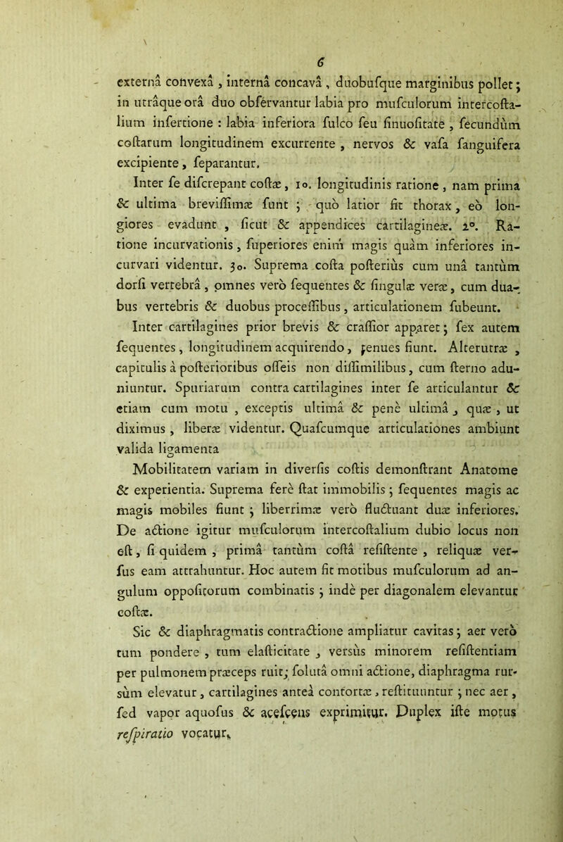 externa convexa , interna concava , diiobufque marginibus pollet; in lur^ue ora duo obfervantur labia pro nmfculorum intercofta- lium infectione : labia inferiora fulco feu finuofitate , fecundum collarum longitudinem excurrente , nervos & vafa fanguifera excipiente, feparantur. y Inter fe difcrepant collas, lo. longitudinis ratione , nam prima & ultima brevillimae funt ; - quo latior fit thorax, eb lon- giores evadunt , licut & appendices cartilagineas, a. Ra- tione incurvationis, fuperiores enim magis quam inferiores in- curvari videntur. 30. Suprema colla pollerlus cum una tantum dorli vertebra , omnes vero fequentes & lingulas veras, cum dua- bus vertebris & duobus procellibus, articulationem fubeunt. Inter cartilagines prior brevis & crallior apparet; fex autem fequentes, longitudinem acquirendo, jenues fiunt. Alterutrx , capitulis a pollerioribus olTeis non dillimilibus, cum llerno adu- niuntur. Spuriarum contra cartilagines inter fe articulantur 3c etiam cum motu , exceptis ultima & pene ultima j qute , ut diximus, libera videntur. Quafcumque articulationes ambiunt valida ligamenta Mobilitatem variam in diverfis collis demonllrant Anatome & experientia. Suprema fere Hat immobilis; fequentes magis ac magis mobiles fiunt ; liberrim.-c vero fludluant duas inferiores. De adlione igitur mufculorum intercollalium dubio locus non ell, fi quidem , prima tantum colla refillente , reliquae ver- fus eam attrahuntur. Hoc aurem fit motibus mufculorum ad an- gulum oppoficorum combinatis; inde per diagonalem elevantur ' coftac. Sic & diaphragmatis contradllone ampliatur cavitas; aer vero tum pondere , tum elallicitate versus minorem refillentiam per pulmonem praeceps ruit; foluta omni adlione, diaphragma rur- sum elevatur, cartilagines antea contortae, rellituuntur ; nec aer , fed vapor aquofus & acefc^us exprimicur- Duplex ille motus refpiratio vocatur^