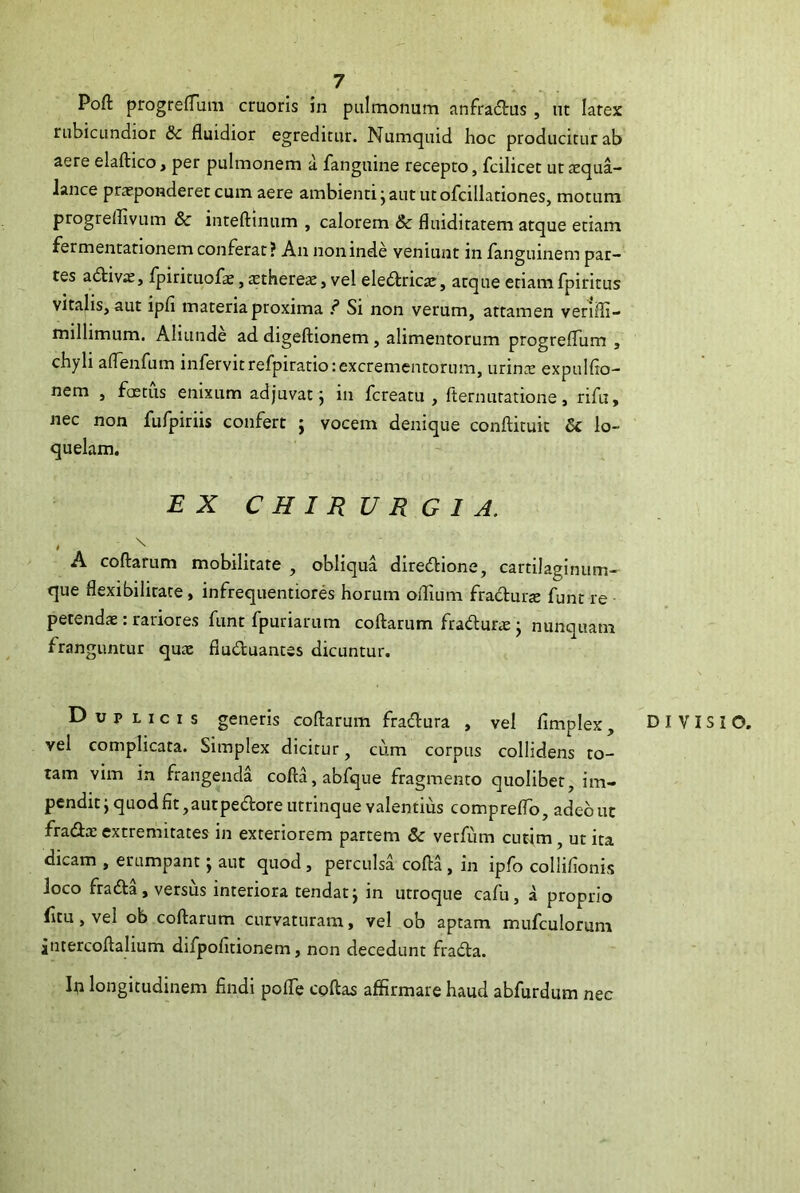 Poft progrefTum cruoris in pulmonum anfradtus , nt larex rubicundior & fluidior egreditur. Numquid hoc producitur ab aere elaftico, per pulmonem a fanguine recepto, fcilicet uttequa- lance praeponderet cum aere ambienti j aut ut ofcillationes, motum progrellivum & inteftinum , calorem & fluiditatem atque etiam fermentationem conflerat? An non inde veniunt in flanguinem par- tes adtivae, flpirituoflae, xtherex, vel eledlricae, atque etiam fpiritus vitalis, aut ipfl materia proxima ? Si non verum, attamen verifli- millimum. Aliunde ad digeftionem, alimentorum progreflum , chyli aflenfum infervitrefpiratio:excrementorum, minx expulflo- nem , foetus enixum adjuvat j in fcreatu , fternutatione, nflu, nec non fuflpiriis confert j vocem denique conftituit & lo- quelam. EX CHIRURGIA. > \ A coftarum mobilitate , obliqua diredfione, cartilaginum- que flexibilitate, inflrequentiores horum oflium flradluraj funt re petendae: rariores funt fpuriarum coftarum flradur* j nunquam franguntur qux fiuduantss dicuntur. Duplicis generis coftarum fradfura , vel flimplex, DIVISIO, vel complicata. Simplex dicitur, cum corpus collidens to- tam vim in frangenda cofta,abfque fragmento quolibet, im- pendit ; quod fit ,autpedore utrinque valentius compreflo, adeo ut fradae extremitates in exteriorem partem & verfum cutim, ut ita dicam , erumpant; aut quod, perculsa cofta , in ipfo collifionis loco fradfa, versus interiora tendat ^ in utroque cafu, a proprio fitu, vel ob coftarum curvaturam, vel ob aptam mufculorum jntercoftalium difpofitionem, non decedunt fradla. In longitudinem findi poflc cpftas affirmare haud abfurdum nec