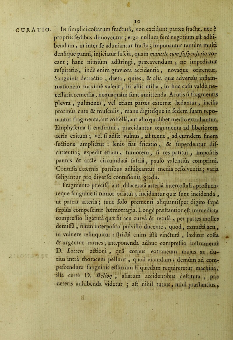 IO C U^lATIO. In fi inpllcicoftarum fraduraj non exciJunr partes fradie, nec h propriis fedibus dimoventur j ergo nullum fere negotium eft adhi; bendum, ut inter fe aduniantur frafla j imponantur tantum muld denfique panni, injiciatur fafcia, quam mantile cum fufpenforio vor eant y hanc nimium adftringi, praecavendum , ne impediatur refpiratio, inde enim graviora accidentia , novaque orirentur. Sanguinis detradtio j diteta , quies, & alia qua: adversus inflam- mationem maxime valent, in aliis utilia , in hoc cafu valde ne- ceflaria remedia, nequaquam funt omittenda. Acutis fi fragmentis plevra , pulmones j vel etiam partes externae laedantur, incifis protinus cute 8c mufculis , manudigitifque in fedem fuam repo- nantur fragmenta,aut volfella,aut alio quolibet medio extrahantur. Emphyfema fi enafeatur, pra;cidantur tegumenta ad liberiorem aeris exitum; vel fi adfit vulnus j afl tenue , ad eumdem finer^ fedione amplietur : lenis fiat fricatio, & fuperdentur dif- cutientia; expedit etiam, tumorem, fi res patitur ^ impofitis pannis & ar6le circumdata fafcia, paulo valentius comprimi. Contufis externis partibus adhibeantur media refolvenria; varja feligantur pro diverfo contufionis gradu. Fragmento prtecifa aut. dilacerata arteria intercoftali, profluen- teque fanguine fi tumor oriatur ; incidantur qua: funt incidenda , ut pateat arteria; tunc folo prementi aliquantifper digito fiepe fa:pius compefeitur ha:morragia. Longe prteftantior eft immediata compreflio ligatura quae fit acu curva 8c retufa , per partes molles demifla , filum interpofito pulvillo ducente, quod, extrafta acu , in vulnere relinquitur : ftridla enim ifta vindlura kditur cofla ^ urgentur carnes; anteponenda adhuc compreflio inftrumsnti D. Lotteri adfioni , qua corpus extraneum majus ac du- rius intra thoracem pellitur , quod vitandum j demum ad com- pefeendum fanguinis effluxum fi qinxdam requireretur machina, illa certe D. Belloq , aliarum accidentibus deftituta , pra: ceteris adhibenda videtur ; afl: nihil tutius, nihil praeflantius..