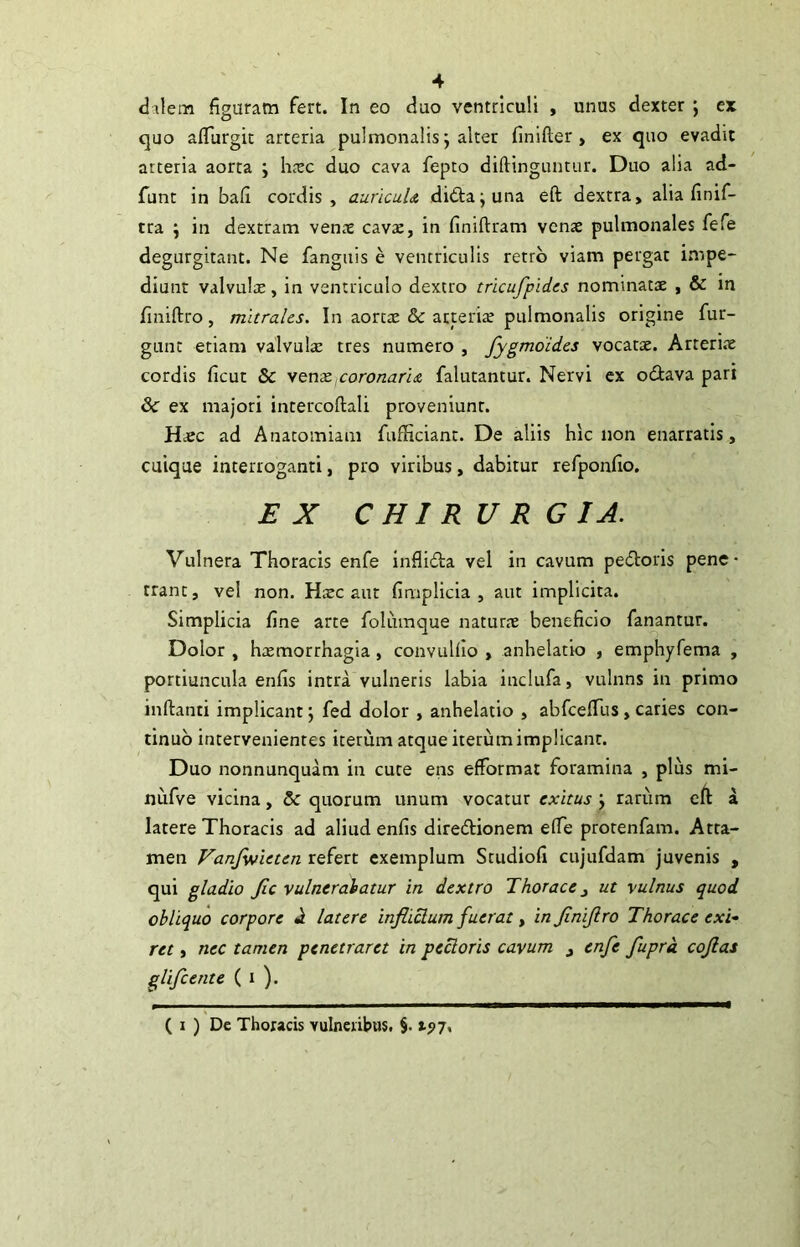 dalem figuram fert. In eo duo ventriculi , unus dexter j er quo aflurgit arteria pulmonalis; alter fmifter , ex quo evadit arteria aorta ; h^ec duo cava fepto diftinguntur. Duo alia ad- funt in bafi cordis, auricuU di£la;una eft dextra, alia finif- tra ‘j in dextram vens cav2, in finiftram venae pulmonales fefe degurgitant. Ne fanguis e ventriculis retro viam pergat impe- diunt valvulae, in ventriculo dextro tricufpides nominatae , & in finiftro, murales. In aortae & arterire pulmonalis origine fur- gunt etiam valvulae tres numero , fygmoides vocatae. Arteriae cordis ficut & yQuxxoronaru falutantur. Nervi ex odiava pari & ex majori intercoftali proveniunt. Haec ad Anatomiam fufficiant. De aliis hic non enarratis, cuique interroganti, pro viribus, dabitur refponfio. EX CHIRURGIA. Vulnera Thoracis enfe inflida vel in cavum pedoris pene- trant , vel non. Hxc aut fimplicia , aut implicita. Simplicia fine arte folumque natur.ne beneficio fariantur. Dolor , haemorrhagia , convulllo , anhelatio , emphyfema , portiuncula enfis intra vulneris labia inclufa, vulnns in primo inftanti implicant j fed dolor , anhelatio , abfcefTus, caries con- tinuo intervenientes iterum atque iterum implicant. Duo nonnunquam in cute ens efformat foramina , plus mi- nufve vicina, & quorum unum vocatur exitus j rariim eft a latere Thoracis ad aliud enfis dlredionem efie protenfam. Atta- men Vanfyifieten refert exemplum Studiofi cujufdam juvenis , qui gladio Jlc vulneralatur in dextro Thorace ^ ut vulnus quod obliquo corpore «1 latere infiiclum fuerat ^ injinijlro Thorace exi- ret , nec tamen penetraret in pectoris cavum ^ enfe fuprd cojlas glifeente ( i ). ( I ) De Thoracis vulneribus. §. 197,