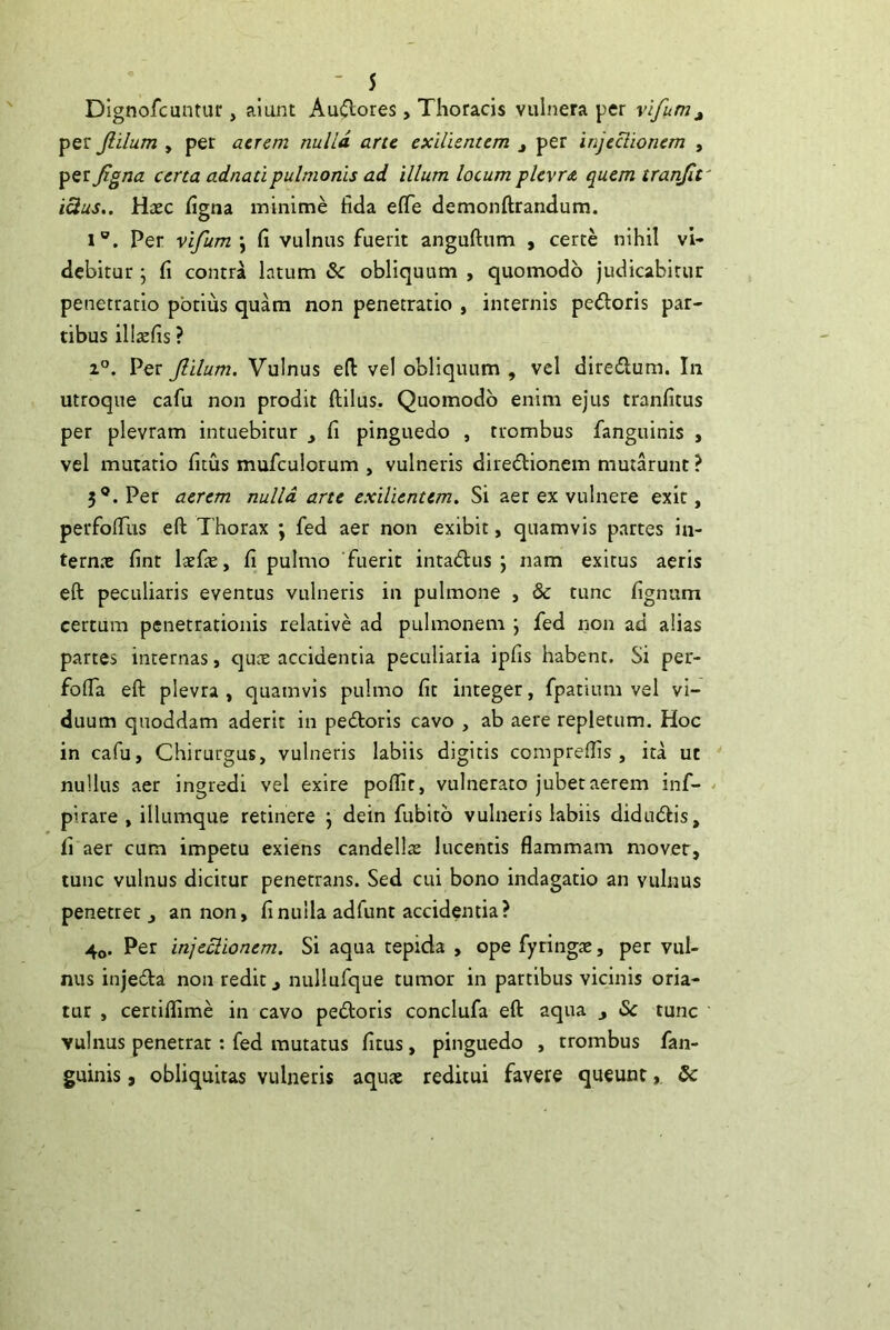 Dignofcuntur, alunt Audores, Thoracis vulnera per vifunjj^ per Jlilum , per acrem nulla arte exilienum j per injectionem , ^Qijigna certa adnatipulmonis ad illum locum plevr<t quem tranfit' icius.. Haec hgna minime fida eflTe demonftrandum. 1®. Per vifum \ fi vulnus fuerit anguftum , certe nihil vi- debitur j fi contra latum & obliquum , quomodo judicabitur penetratio potius quam non penetratio , internis pedloris par- tibus ill^efis ? 1°. Per Jlilum. Vulnus eft vel obliquum , vel direflum. In utroque cafu non prodit ftilus. Quomodo enim ejus tranfitus per plevram intuebitur y fi pinguedo , trombus fanguinis , vel mutatio fitus mufculorum , vulneris diredlionem mutarunt ? 5®. Per aerem nulla arte exilientem. Si aer ex vulnere exit, perfofiiis eft Thorax ; fed aer non exibit, quamvis partes in- ternx fint laefie, fi pulmo 'fuerit intadus j nam exitus aeris eft peculiaris eventus vulneris in pulmone , & tunc fignum certum penetrationis relative ad pulmonem j fed non ad alias partes internas, qute accidentia peculiaria ipfis habent. Si per- fofia eft plevra , quamvis pulmo fit integer, fpatium vel vi- duum quoddam aderit in pedtoris cavo , ab aere repletum. Hoc in cafu, Chirurgus, vulneris labiis digitis comprefiis , ita ut nullus aer ingredi vel exire poflit, vulnerato jubet aerem inf- - pirare , illumque retinere j dein fubitb vulneris labiis didiuftis, fi aer cum impetu exiens candellas lucentis flammam mover, tunc vulnus dicitur penetrans. Sed cui bono indagatio an vulnus penetret, an non, fi nulla adfunt accidentia? 4o. Per injeclionem. Si aqua tepida , ope fyringte, per vul- nus injedta non redit, nullufque tumor in partibus vicinis oria- tur , certiflime in cavo pedtoris conclufa eft aqua , <Sc tunc vulnus penetrat; fed mutatus fitus, pinguedo , trombus fan- guinis , obliquitas vulneris aqu* reditui favere queunt&