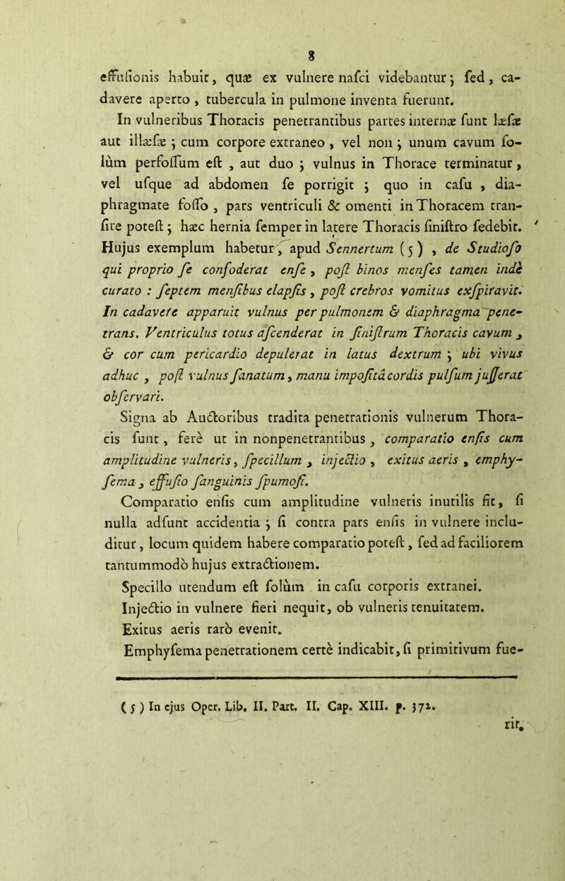 effulionis habulc, quae ex vulnere nafci videbantur*, fed, ca- davere aperto , tubercula in pulmone inventa fuerunt. In vulneribus Thoracis penetrantibus partes internae funt laefae aut illa:fE ; cum corpore extraneo , vel non ; unum cavum fo- lum perfoflum eft , aut duo j vulnus in Thorace terminatur, vel ufque ad abdomen fe porrigit j quo in cafu , dia- phragmate folTo , pars ventriculi & omenti in Thoracem rran- fire poteft j haec hernia femper in latere Thoracis finiftro fedebit. * Hujus exemplum habetur^apud (5) , dc Studiofo qui proprio fe confoderat enfe , pojl binos menfes tamen inde curato : feptem menfbus elapfis , pojl crebros vomitus cxfpiravit. In cadavefe apparuit vulnus per pulmonem & diaphragma pene^ trans. Ventriculus totus afeenderat in fniflrum Thoracis cavum y & cor cum pericardio depulerat in latus dextrum j ubi vivus adhuc , po[l vulnus fanatum > manu impoftdeordis pulfum jujjerat' obfervari. Signa ab Audoribus tradita penetrationis vulnerum Thora- cis funt, fere ut in nonpenetrantibus , comparatio enfs cum amplitudine vulneris fpecillum , injeclio , exitus aeris , emphy^ fema y effufo fanguinis fpumof. Comparatio enfis cum amplitudine vulneris inutilis fit, fi nulla adfunt accidentia j fi contra pars enfis in vulnere inclu- ditur, locum quidem habere comparatio potefl:, fed ad faciliorem tantummodo hujus extradtionem. Specillo utendum eft folum in cafu corporis extranei. Injedlio in vulnere fieri nequit, ob vulneris tenuitatem. Exitus aeris rarb evenit. Emphyfema penetrationem certe indicabit, fi primitivum fue- ( j ) In ejus Oper. Lib, II. Pare. II, Gap. XIII. f. 571. ^ rir.