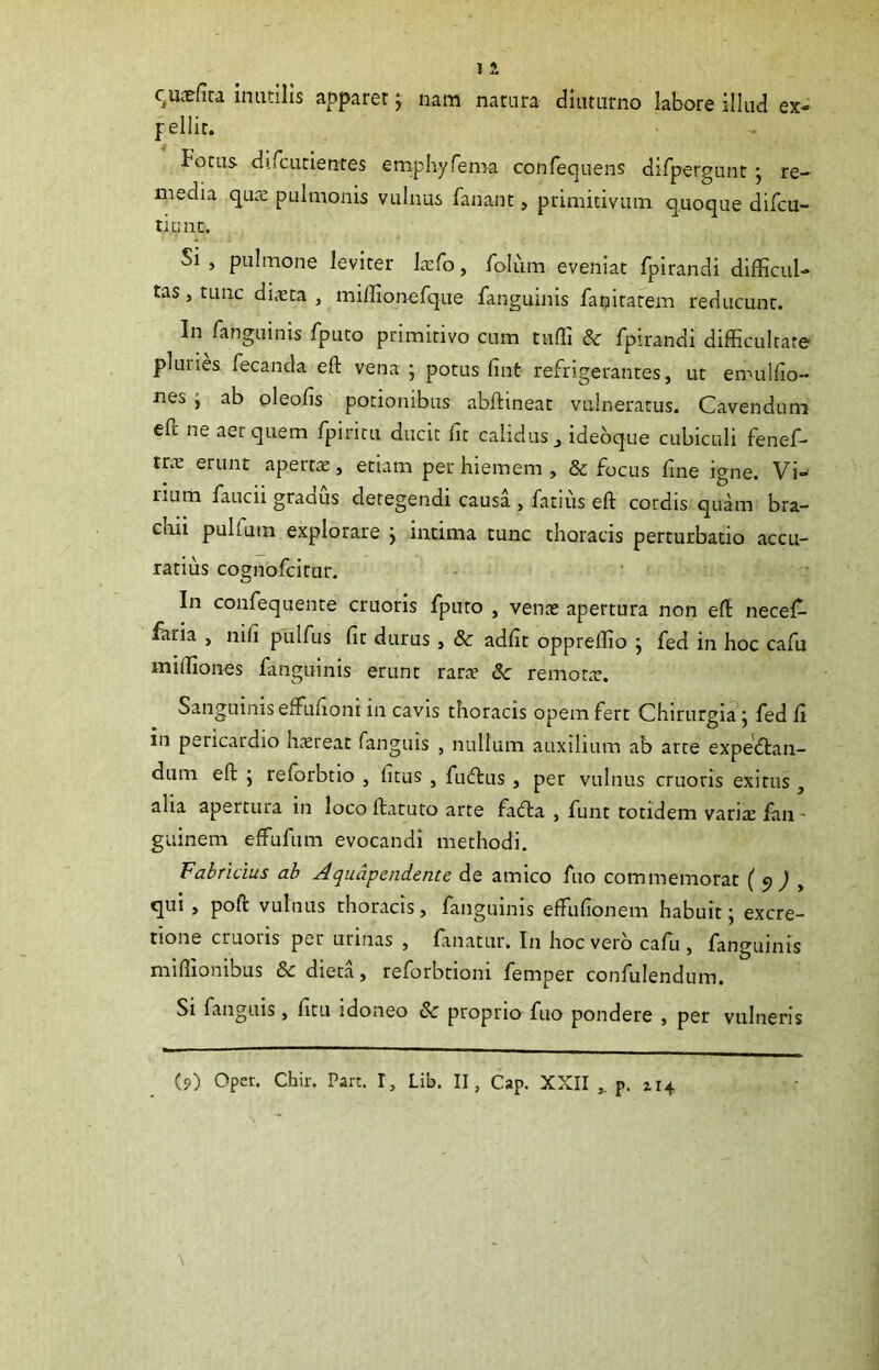 c^Uiefira inutilis apparer; nam natnra diuturno labore illud ex- pellit. botus difcLitientes emphyfen>a confequens difpergunt; re- media quiE pulmonis vulnus fanant, primitivum quoque difcu- tiunc. Si, pulmone leviter Lxfo, folum eveniat fpirandi difficul- tas , tunc di>eta , miffionefque fanguinis fanirarem reducunt. In fariguinis fputo primitivo cum tuffi & fpirandi difficultate pluries fecanda eft vena ; potus fint refrigerantes, ut ennilfio- nes j ab oleofis potionibus abftineac vulneratus. Cavendum efi: ne aer quem fpiritu ducit fit calidus , idebque cubiculi fenef- tr.e erunt apertae, etiam per hiemem , & focus fine igne. Vi- num faucii gradus detegendi causa , fatius eft cordis quam bra- chii pullum explorare j intima tunc thoracis perturbatio accu- ratius cognofeitur. In confequente cruoris fputo , venae apertura non eft necef- fhria , nifi pulfus fit durus, & adfit oppreffio j fed in hoc cafu miffiones fanguinis erunt rarce &c remone. SanguinisefFufioni in cavis thoracis opem fert Chirurgia j fed fi in pericardio hereat fanguis , nullum auxilium ab arte expe'6tan- dum eft ; reforbtio , fitus , fudlus , per vulnus cruoris exitus , alia apertura in locoftatuto arte facfta , funt totidem varie faii- guinem effufum evocandi methodi. Fabricius ab Jqiiapendente de amico fuo commemorat (9^ , qui, poft vulnus thoracis, fanguinis effiufionem habuit; excre- tione cruoris per urinas , fanatur. In hoc vero cafu , fanguinis miffionibus & dieta, reforbrioni femper confulendum. Si fanguis, fitu idoneo & proprio fuo pondere , per vulneris