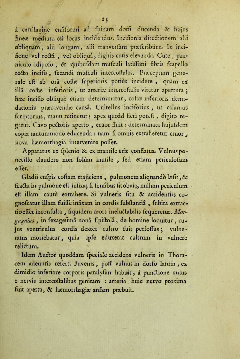 a carciLagine enfiformi ad rpiriafh dorfi ducenda & hujus finecE mediiun eft locus incidendus. Ineifionis directionem alii obliqua'm, alii longam , alii tranverfam prrefcribunt.' In inci- fione vel reda , vel obliqua, digitis Giitis elevanda. Cure , pan- niculo adipofo , & quibufdam mufculi latiflimi fibris fcapello redo incifis, fecandi mufculi incercoftales.- Prxceptum gene- rale eft ab ora coftte fuperioris potius incidere , quam illa coftte inferioris , ut artericE intercoftalis viretur apertura ; hacc incifio oblique etiam determinatur, coftx inferioris denu- datioiib prrecavendte causa. Cultellus inciforius , ut calamus feriptorius, manu retinetur5 apex quoad fieri poteft , digito te- gatur. Cavo pedoris aperto , eruor fluit: determinata liujufdem copia tantummodo educenda : nam fi omnis extraheretur eruor ^ nova hiEmorrliagia intervenire pofTet. Apparatus ex fplenio 6c ex mantile erit conflatus. Vulnus pe- necillo claudere non foluin inutile , fed etiam periculofum effer. Gladii cufpis coftam trajiciens , pulmonemaliqnandblaefit,& frada in pulmone eft infixaj fi fenfibus fitobvia, nullum periculum eft illam caute extrahere. Si vulneris fitu & accidentiis co- gnofeatur illam fuifle infixam in cordis fubftantia , fubita extrac- tioeflec inconfulta , fiq.uidem mors ineludabilis fequeretur. Mor- gagnius , in fexagefima nona Epiftola, de homine loquitur , cu- jus ventriculus cordis dexter cultro fuit perfofTus \ vulne- ratus moriebatur, quia ipfe eduxerat cultrum in vulnere relidum. Idem Audot quoddam fpeciafe accidens Vulneris in Thora- cem adeuntis refert. Juvenis, poft vulnus in dorfo latum , ex dimidio inferiore corporis paralyfiin habuit, a pundione unius e nervis intercoftalibus genitam : arteria huic nervo^ proxima fuit aperta, hjemorrhagice anfam praebuit.