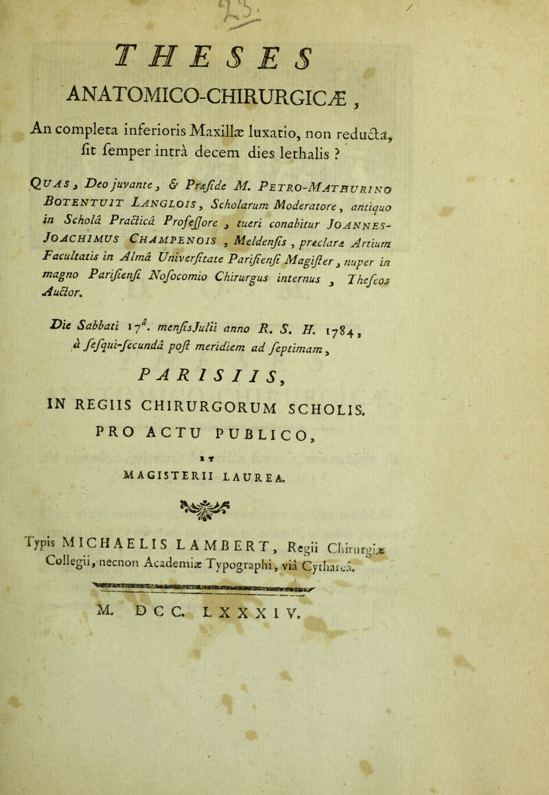 THESES ANATOMICO-CHIRURGICAS , An completa inferioris Maxilla luxatio, non redufla, fit femper intra decem dies lethalis ? Quas } Deo juvante , & Prsf.de M. Pe tro-Math urino Botentuit Langlois , Scholarum Moderatore , antiquo in Schola Praclica Profefore 3 tueri conabitur Joannes- JOACHIMUS Champenois , Meldenfis , prsclars Artium Facultatis in Alma Univerftate Parifenf Magifer j nuper in magno Parifenf Nofocomio Chirurgus internus Jhefeos Auctor, Die Sabbati l7“. menfsJulii anno R, S. II. 1784, A fifqui-fecunda pojl meridiem ad feptimam , PARISIIS, IN REGIIS CHIRURGORUM SCHOLIS, PRO ACTU PUBLICO, 1 T MAGISTERII LAUREA. Typis M IC H A E LIS LAMBERT, Regii Chirurgis Collegii,necnon Academia: Typographi, via Cytharea,