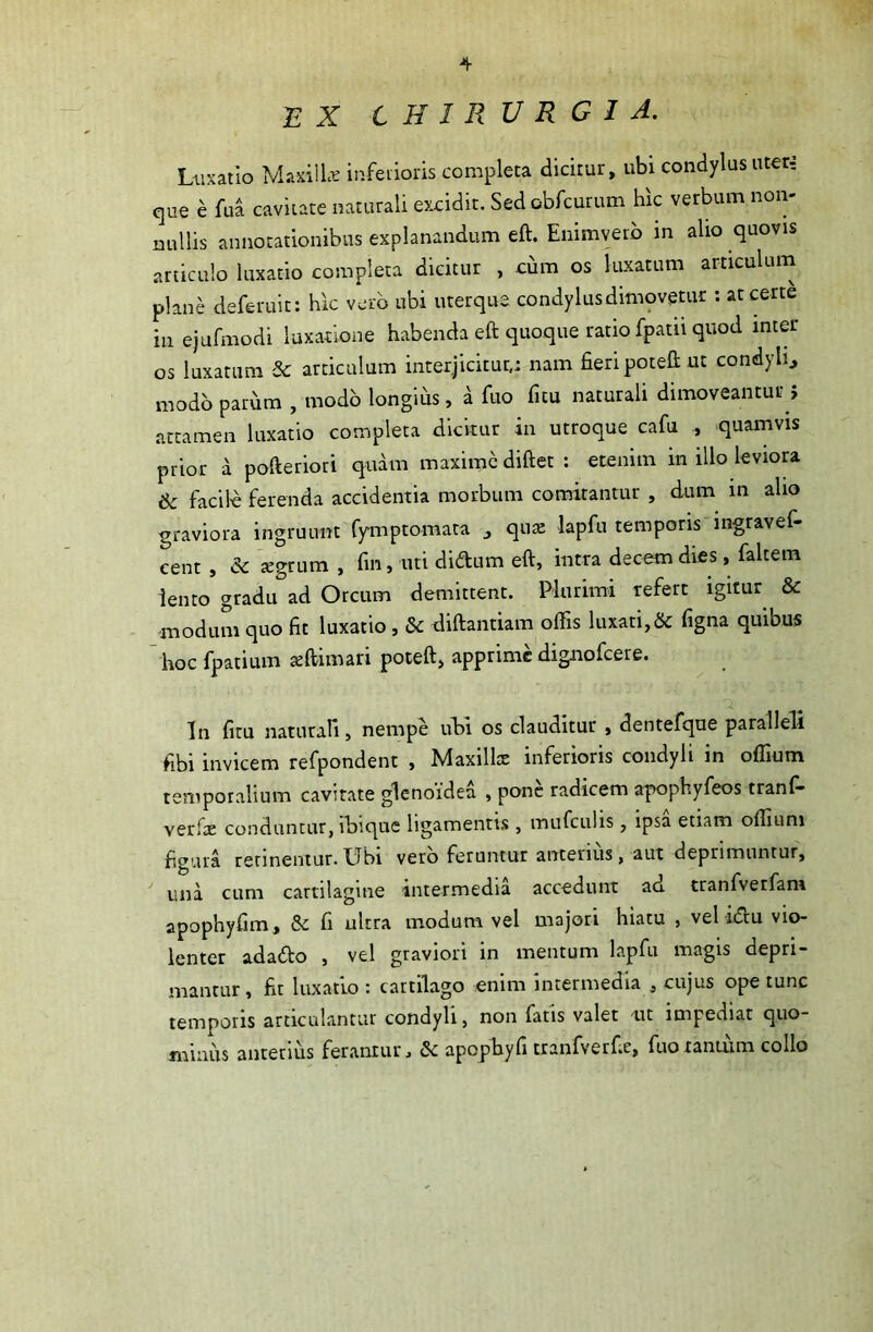 £ X CHIRURGIA. Luxatio M axi 11« inferioris completa dicitur, ubi condylus uter-: que £ fua cavitate naturali excidit. Sed obfcurum hic verbum non- nullis annotationibus explanandum eft. Enimverb in alio quovis articulo luxatio completa dicitur , ciim os luxatum articulum plane deferuit: hic vero ubi uterque condylus dimovetur : at certe in ejufmodi luxatione habenda eft quoque ratio fpatu quod inter os luxatum Sc articulum interjicitur,; nam fieri poteft ut condyli., modo parum , modo longius, a fuo fitu naturali dimoveantur j attamen luxatio completa dicitur in utroque cafu , quamvis prior a pofteriori quam maxime diftet : etenim in illo leviora & facile ferenda accidentia morbum comitantur , dum in alio graviora ingruunt fymptomata quae lapfu temporis ingravef- eent , & aegrum , fin, uti didum eft, intra decem dies, faltem lento gradu ad Orcum demittent. Plurimi refert igitur & modum quo fit luxatio , & diftantiam offis luxati,& figna quibus hoc fpatium aeftimari poteft, apprime dignofeere. a In fitu naturali, nempe ubi os clauditur , dentefque paralleli fibi invicem refpondent , Maxillx inferioris condyli in offium temporalium cavitate glenoidea , pone radicem apophyfeos tranf- verfie conduntur, ibique ligamentis , mufculis, ipsa etiam offium figura retinentur.Ubi vero feruntur anterius, aut deprimuntur, una cum cartilagine intermedia accedunt ad tranfverfam apophyfim, & fi ultra modum vel majori hiatu , vel idu vio- lenter adado , vel graviori in mentum lapfu magis depri- mantur, fit luxatio : cartilago enim intermedia , cujus ope tunc temporis articulantur condyli, non fatis valet ut impediat quo- minus anterius ferantur, & apophyfi tranfverf.e, fuo tantum collo