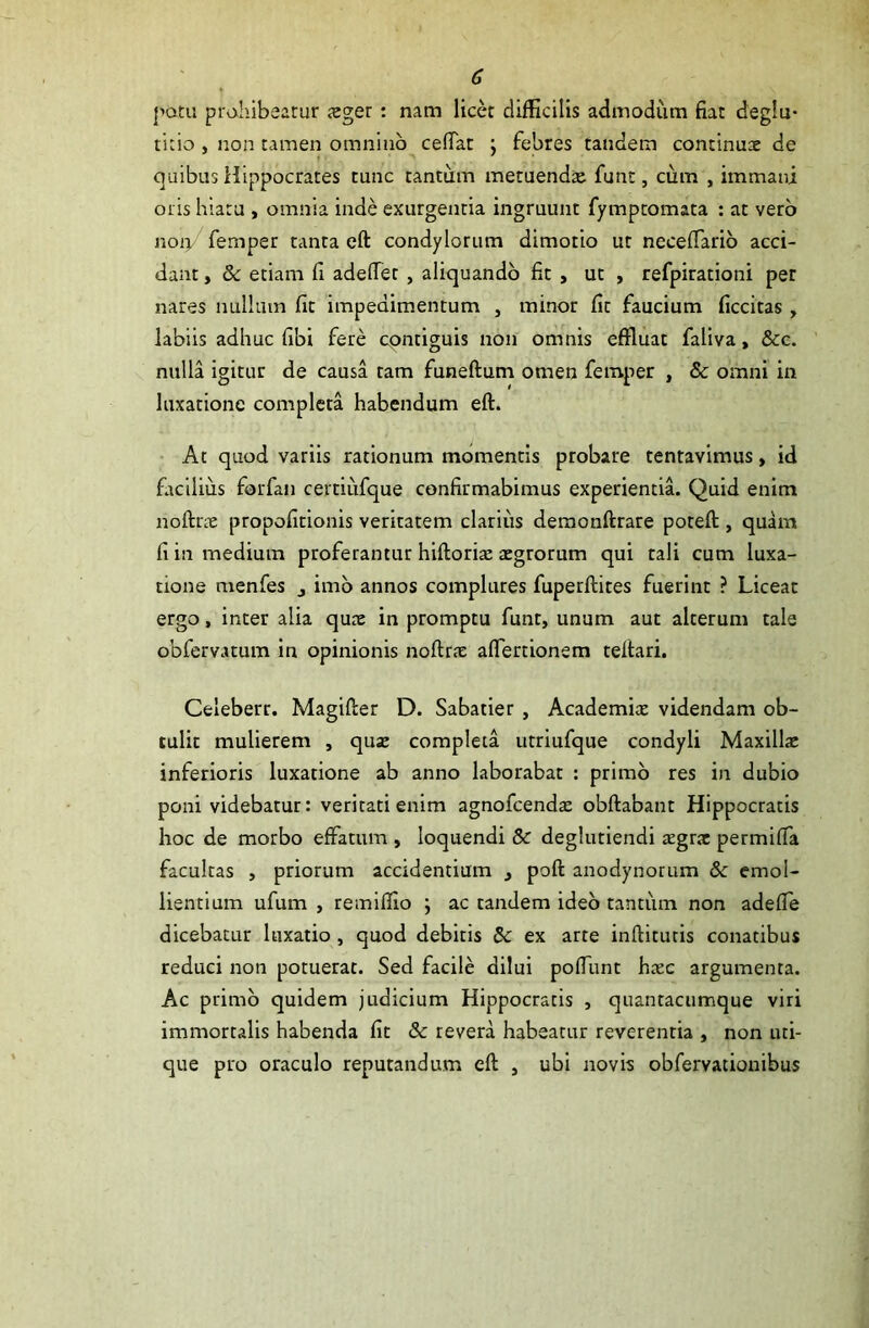 ♦ • \ patii prohibeatur xger : nam licet difficilis admodum fiat deglu- titio , non tamen omnino cedat ; febres tandem continux de quibus Hippocrates tunc tantum metuendx funt, cum , immani oris hiatu , omnia inde exurgentia ingruunt fymptomata : at vero noiy femper tanta eft condylorum dimotio ut neceffario acci- dant , 8c etiam fi adeffet , aliquando fit , ut , refpirationi per nares nullum fit impedimentum , minor fit faucium ficcitas , labiis adhuc fibi fere contiguis non omnis effluat faliva, &c. nulla igitur de causa tam funeftum omen femper , & omni in luxatione completa habendum eft. At quod variis rationum momentis probare tentavimus, id facilius forfan certiufque confirmabimus experientia. Quid enim noftrx propofitionis veritatem clarius demonftrare poteft , quam fi in medium proferantur hiftorix xgrorum qui tali cum luxa- tione menfes j imo annos complures fuperftites fuerint ? Liceat ergo, inter alia qux in promptu funt, unum aut alterum tale obfervatum in opinionis noftrx affertionem teftari. Celeberr. Magifter D. Sabatier , Academix videndam ob- tulit mulierem , qux completa utriufque condyli Maxillx inferioris luxatione ab anno laborabat : primo res in dubio poni videbatur: veritati enim agnofcendx obftabant Hippocratis hoc de morbo effatum , loquendi & deglutiendi xgrx permiffa facultas , priorum accidentium , poft anodynorum & emol- lientium ufum , remiffio ; ac tandem ideo tantum non adeffe dicebatur luxatio , quod debitis 5c ex arte indituris conatibus reduci non potuerat. Sed facile dilui poffunt hxc argumenta. Ac primo quidem judicium Hippocratis , quantacumque viri immortalis habenda fit & revera habeatur reverentia , non uti- que pro oraculo reputandum eft , ubi novis obfervationibus