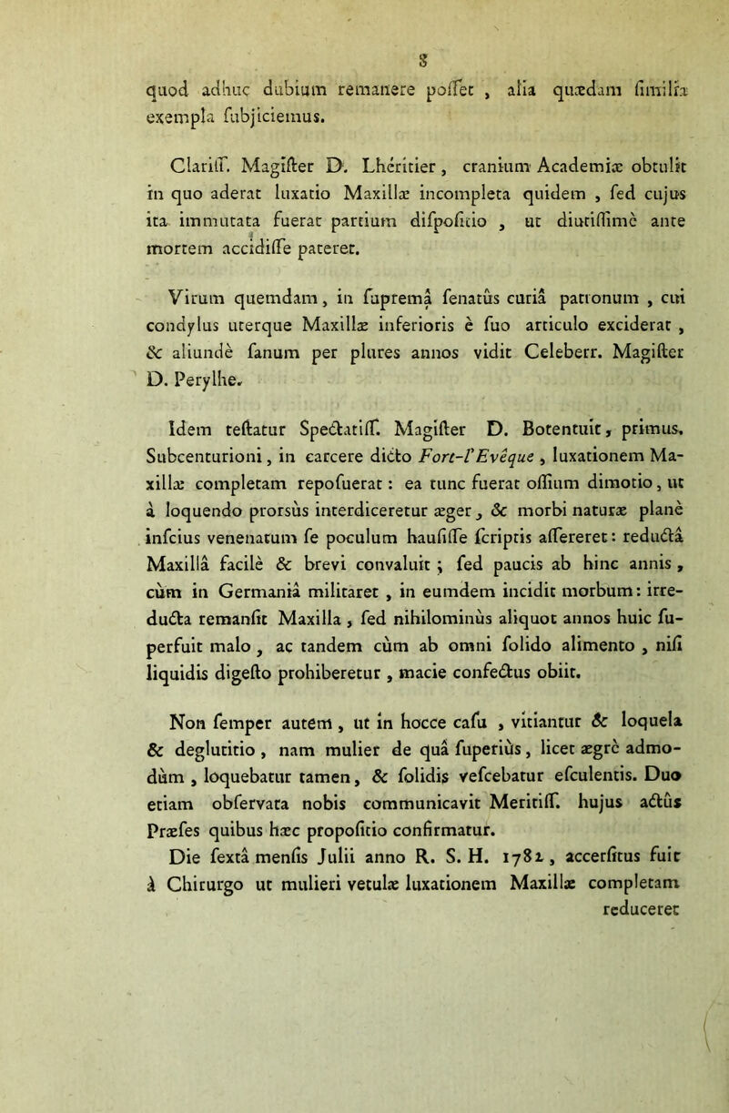 s quod adhuc dubium remanere poffer , alia qucedam (imiIra exempla fubjiciemus. Claritf. Magifter 0. Lheritier , cranium Academice obtulit in quo aderat luxatio Maxilla: incompleta quidem , fed cujus ita immutata fuerat partium difpoduo , ut diutiflime ante mortem accidifte pateret. Virum quemdam, in faprema fenatus curia patronum , cui condylus uterque Maxillce inferioris e fuo articulo exciderat , ik aliunde fanum per plures annos vidit Celeberr. Magifter D. Perylhe. Idem teftatur Spe&atid*. Magifter D. Botentuic, primus. Subcenturioni, in carcere dicto Fort-l’Eveque , luxationem Ma- xilla: completam repofuerat: ea tunc fuerat odium dimotio, ut a loquendo prorsus interdiceretur ceger , Sc morbi naturce plane infeius venenatum fe poculum haudfte feriptis aftereret: redudta Maxilla facile & brevi convaluit ; fed paucis ab bine annis , cum in Germania militaret , in eumdem incidit morbum: irre- dudfa remande Maxilla , fed nihilominus aliquot annos huic fu- perfuit malo , ac tandem cum ab omni folido alimento , nid liquidis digefto prohiberetur , macie confe&us obiit. Non femper autem , ut in hocce cafu > vitiantur $c loquela & deglutitio , nam mulier de qua fuperiils, licet aegre admo- dum , loquebatur tamen, & folidis vefcebatur efculentis. Duo etiam obfervata nobis communicavit MeritilT. hujus adlus Praefes quibus haec propodeio condrmatur. Die fexta mends Julii anno R. S. H. 1782., accerdtus fuit ^ Chirurgo ut mulieri vetulce luxationem Maxillae completam reduceret