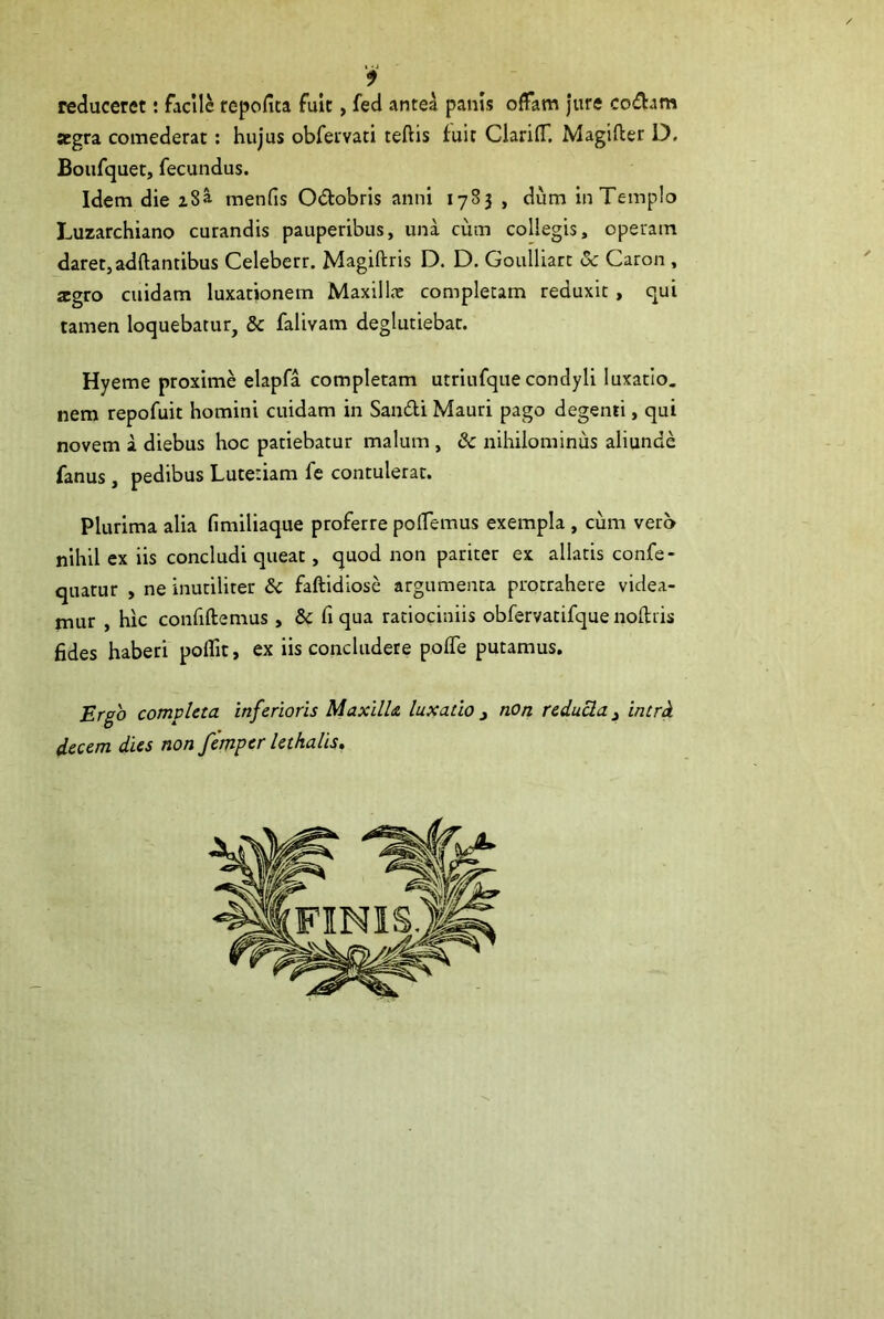 reduceret: facile repofita fuit, fed antea panis offam jure codam aegra comederat: hujus obfervati teftis fuir ClarifT. Magifter D. Boufquet, fecundus. Idem die 28^ menfis O&obris anni 1783 , dum in Templo Luzarchiano curandis pauperibus, una cum collegis, operam daret, adftantibus Celeberr. Magiftris D. D. Goulliart Sc Caron , aegro cuidam luxationem Maxillar completam reduxit , qui tamen loquebatur, Sc falivam deglutiebat. Hyeme proxime elapfa completam utriufque condyli luxatio, nem repofuit homini cuidam in San&i Mauri pago degenti, qui novem a diebus hoc patiebatur malum , Sc nihilominus aliunde fanus, pedibus Lutetiam fe contulerat. Plurima alia fimiliaque proferre pollemus exempla , cum vero nihil ex iis concludi queat, quod non pariter ex allatis confe- quatur , ne inutiliter Sc faftidiose argumenta protrahere videa- mur , hic confiftemus, Sc fi qua ratiociniis obfervatifque noftris fides haberi poffit, ex iis concludere pofle putamus. Ergo completa inferioris Maxilla luxatio 3 non reducia 3 intrd decem dies non femper lethalis.