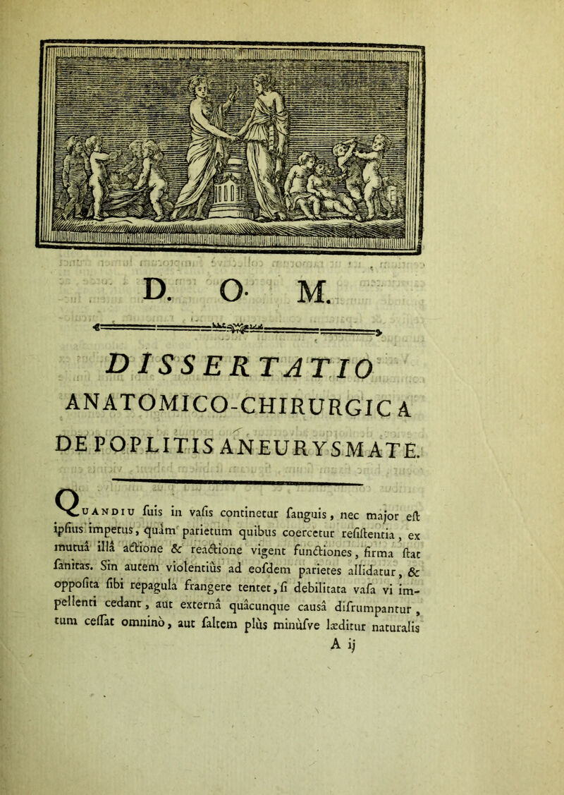 - - ^ dissertatio ANATOMICO-CHIRURGIC A DE POPLITIS ANEURYSMATE. AND IU fuis in vafis continetur fanguis, nec m.aior ell ipfius impetus, parietum quibus coercetur refilleutia , ex mutua illa al5tione & readione vigent fundiones, firma ftat fanicas. Sin autem violentius ad eofdem parietes allidatur, & oppofita fibi repagula frangere tentet, fi debilitata vafa vi im- pellenti cedant, aut externa quacunque causa difrumpantur , tum celTat omnino, aut falcem plus miniifve Iceditur naturalis A i;