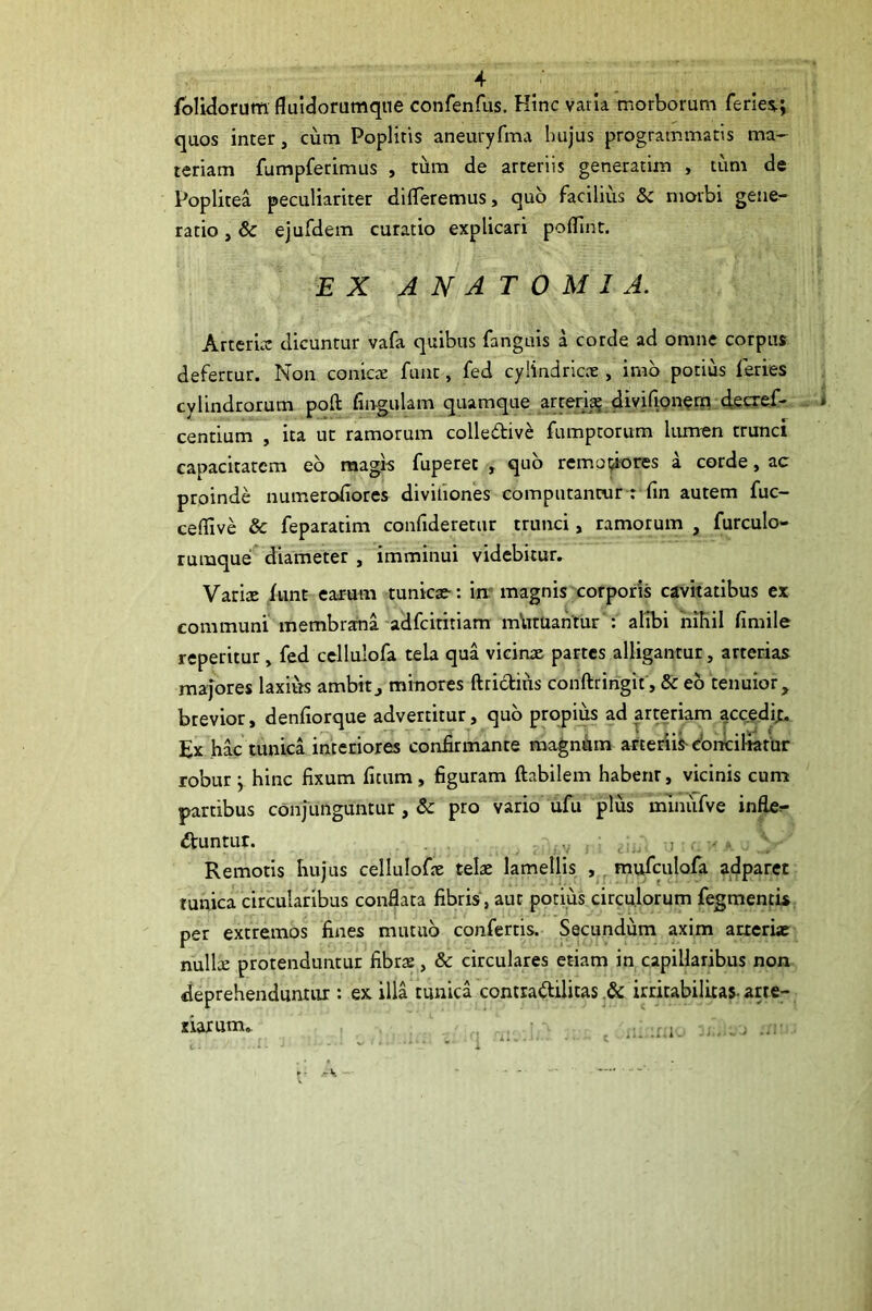 folidorum fluldorumqne confenfus. Kinc varia morborum feries.; quos inter, cum Poplitis aneuryfma hujus programmatis ma- teriam fumpferimus , tum de arteriis generarim , tum de Poplitea peculiariter differemus, quo facilius & morbi gene- ratio , & ejufdem curatio explicari poflint. EX A N A T 0 M I A. Arteria: dicuntur vafa quibus fanguis a corde ad omne corpus defertur. Non conicae funt, fed cylindricae, imb potius feries cylindrorum poft fingulam quamque ^reri^^ divifipn^rn (fecref- centium , ita ut ramorum colledive fumptorum Uunen trunci capacitatem eb magis fuperet , qub remo^ores a corde, ac proinde numerofiores divifiones computantur : fin autem fuc- ceflive & feparatim confideretur trunci, ramorum , furculo- rumque diameter , imminui videbitur. Variae iunt earum tunicae: im magnis corporis cavitatibus ex communi membrana-adfeititiam mVuuantur'; alibi 'nihil fimile reperitur, fed cellulofa tela qua vicinae partes alligantur, arterias majores laxius ambitj minores ftrictius conftringit, & eb tenuior. brevior, denfiorque advertitur, qub propius ad arteriam accedi^. Ex hac tunica interiores confirmante magnhm arteriis doncil-iatur robur ; hinc fixum ficum, figuram Habilem habenr, vicinis cum partibus conjunguntur , & pro vario ufu plus mdniifve infte^ utuntur. , . / V ■ u- I • Remotis hujus cellulofae telae lamellis , , mufculofa adparec tunica circularibus conflata fibrisb aut potius circulorum fegmentis per extremos fines mutub confertis. Secundum axim atreriae nnWx protenduntur fibrae, & circulares etiam in capillaribus non deprehenduntur : ex illa tunica contradilitas irritabilitas- arte- narum.