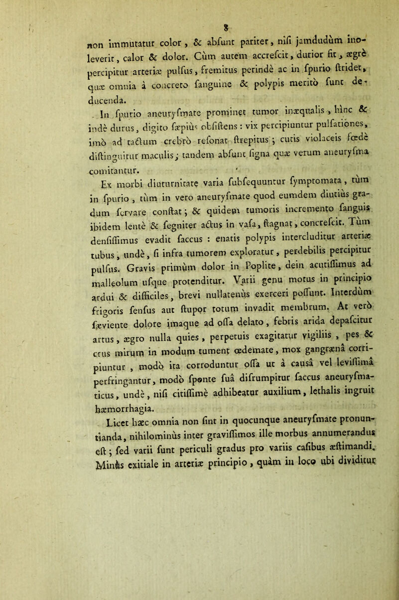 noti liTimutatuf color y Sc abfunt pariter y nifi jamdudum uio- leverit, calor & dolor. Cum autem accrefcit, durior fic xgzh percipitur arcerije pulfus, fremitus perinde ac in fpurio ftridet» qucE omnia a concreto fanguine 5c polypis merito fune de- ducenda. In fpurio aneuryfmate prominet tumor inxqualis , binc & inde durus, digito frpiuc obfiftens: vix percipiuntur pulfatibnes, imo ad cadum crebro refonat ftrepitus ; cucis violaceis foede diftinguitur m.iculis; tandem abfunt figna qua; verum aneuryfma comitantur. Ex morbi diururnitare varia fubfequuntur fymptomata, tum in fpurio , tiim in vero aneuryfmate quod eumdem diutms gra- dum fervare conftat j & quidepi tumoris incremento fangui? ibidem lente 8c fegniter adus in vafa, ftagnat, concrefeit. Tiim denfiflimus evadit faccus : enatis polypis intercluditur a«eri« tubus, unde, fi infra tumorem exploratur, petdebilis percipitur pulfus. Gravis primum dolor in Poplite, dein acutiffimus ad malleolum ufque protenditur. Varii genu motus in principio ardui & difficiles, brevi nullatenus exerceri poffunt. Interdum frigoris fenfus aut ftuppr totum invadit membrum, At verb Eeviente dolore imaque ad pffa delato, febris arida depafeitur arrus, aegro nulla quies» perpetuis exagitatur vigiliis , jies & crus mirum in modum tument cedemate, mox gangraena corri- piuntur , modo ita corroduntur offa ut a causa vel leviffima perfringantur, modo fponte fua difrumpitur faccus aneuryfma- ticus, unde, nifi citiflime adhibeatur auxilium, lethalis ingruit haemorrhagia. Licet haec omnia non fint in quocunque aneuryfmate pronun- tianda, nihilominus inter gravifllmos ille morbus annumerandum eft; fed varii funt periculi gradus pro variis cafibus sftimandi. Miniis exitiale in arteriae principio, quam iu loco ubi dividitut