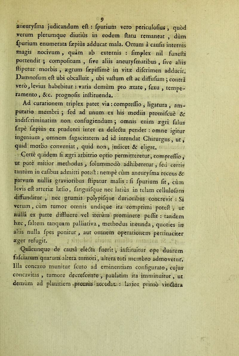 aiieuryfma judicandum eft : fpurium vero periculofius, quod verum plerumque diutius in eodem ftatu remaneat , dum fpurium enumerata fxpiiis adducat mala. Ortum a caulis internis magis nocivum , quam ab externis : limplex nil funefti portendit ; compolltum , live aliis aneuryfmatibus , live aliis ftipetur morbis , sgrum fatpillimc in viux difcrimen adducit. Damnofum eft ubi obcalluit , ubi vaftum eft ac diftiifum j contra vero j levius habebitur ; varia demum pro xtate , fexu , tempe- ramento , &:c. prognolis inftituenda. Ad curationem triplex patet via: compreftlo y ligatura , am- putatio membri ; fed ad unum, ex his mediis promifcue &: indifcriminatim non confugiendum j omnis enim a-gri falus fxpe ftepius ex prudenti inter ea deledu pendet : omne igitur ingenium ^ omnem fagacitatem ad id intendat Chirurgus, ut, quid morbo conveniat, quid non, judicet & eligat. Certe quidem li jegri arbitrio optio permitteretur, compreftio* ut pote mitior methodus j folummodb adhiberetur , fed certis tantum in calibus admitti poteft: nempe cum aneuryfma recens & parvum nullis gravioribus ftipatur malis : fi fpurium Iit, cum levis eft.arteritE laefio, fanguifque nec latius in telam cellulofam diffunditur nec grumis^ polypifque durioribus concrevit : Si verum, cum tumor omnis undique ita comprimi poteft , ut nulla ex patte diffluere vel iterum prominere pollit : tandem haec, falcem tanquam palliativa, methodus ineunda, quoties in aliis nulla fpes ponitur, aut omnem operationem pertinaciter jeger refugit. • ‘ ^ Quacunque de causa* eUdra fuerit, inftituitur ope duarum fafeiarum quarum:altera tumorivaltera toti membro admovetur. Illa concavo munitur fcuto ad eminentiam configurato, cujus concavitas , tumore decrefeente , paularim ira imminuitur , ut demum ad planitiem .pcorsuslaccedat : laxior primo vindtara