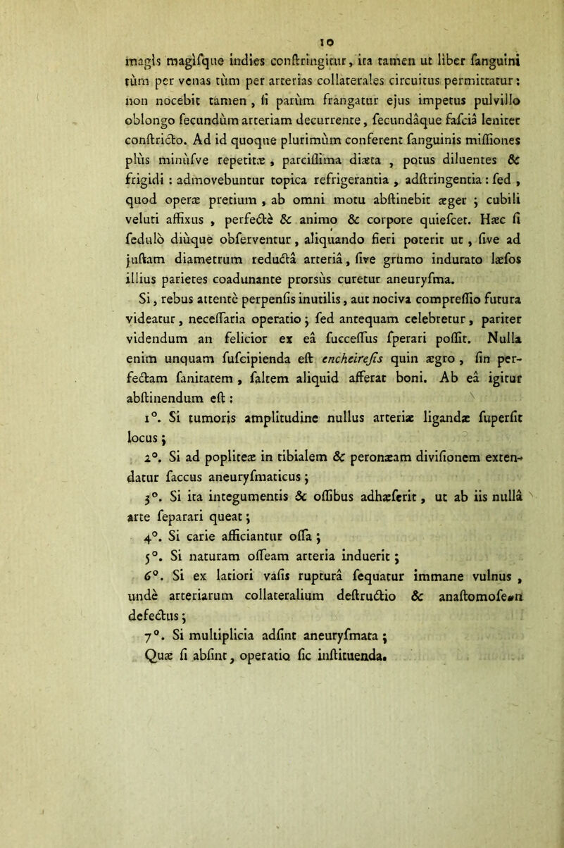 magis magirqtte indies conftrmgimr, ita tamen ut liber fangulni tiirn per venas tum per arterias collaterales circuitus permittatur; non nocebit tamen , li parum frangatur ejus impetus pulvillo oblongo fecundum arteriam decurrente, fecundaque fafeia leniter Gonftriclo. Ad id quoque plurimum conferent fanguinis mlfliones plus minufve repetitae , parcillima dista , potus diluentes dc frigidi : admovebuntur topica refrigerantia , adftringentia: fed , quod operae pretium , ab omni motu abftinebit aeger j cubili veluti affixus , perfe£ti & animo & corpore quiefeet. Haec fi fedulb diuque obferventur, aliquando fieri poterit ut, five ad |uftam diametrum redudla arteria, five grtimo indurato laefos illius parietes coadunante prorsus curetur aneuryfma. Si j rebus attente perpenfis inutilis, aut nociva compreffio futura videatur, necefiaria operatio j fed antequam celebretur, pariter videndum an felicior ex ea fuccefius fperari poffit. Nulla enim unquam fufeipienda eft enchcirejis quin xgto , fin per- fedam fanitatem , fakem aliquid afferar boni. Ab ea igitur abftinendum eft; ^ 1°. Si tumoris amplitudine nullus arteriae ligandae fuperfit locus; ^ i®. Si ad poplitetE in tibialem 8c peroneam divifionem exten- datur faccus aneuryfmaticus; 3®. Si ita integumentis & offibus adhaeferit, ut ab iis nulla ^ arte feparari queat; 4®. Si carie afficiantur ofia j 5°, Si naturam offieam arteria induerit; 6°. Si ex latiori vafis ruptura fequatur immane vulnus , unde arteriarum collateralium deftrudio & anaftomofe^rt defedtus; 7®. Si muliipllcla adfint aneuryfmata ; Quae fi abfinc^ operatio fic inftituendat