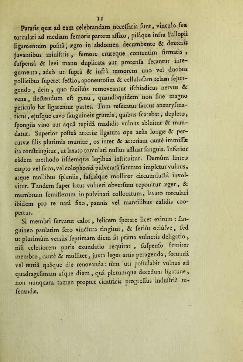 Paratis qua ad eam celebrandam iiecelTarla funt, vinculo feii torculari ad mediam femoris partem affixo, pilaque infra Fallopii ligamentum pofita, agro in abdomen decumbente & dexteris juvantibus miniftris , femore crureque contentim firmatis , fufpensa 8c levi manu duplicata aut protenfa fecantur inte- gumenta , adeo ut fupra & infra tumorem uno vel duobus pollicibus fuperet fcdlio, aponeurofim & cellulofam telam fejun- gendo , dein , quo facilius removeantur ifchiadicus nervus 6c vena, fledtendum eft genu ^ quandoquidem non fine magno periculo hac ligarentur partes. Tum refecatur faccus aneuryfma- ticus, ejufque cavo fanguineis grumis, quibus fcatebat, depleto, fpongiis vino aut aqua tepida madidis vulnus abiiutur & mun- datur. Superior poftea arterix ligatura ope aeus longx & per- curvx filis plurimis munitx, os inter & arteriam caute immiflac ita conftringitur, ut laxato torculari nullus affluat fanguis. Inferior eadem methodo iifdemque legibus inftituitur. Demum linteo carpto vel ficco,vel colophonia pulverata faturato impletur vulnus, atque mollibus fpleniis, fafci^ue molliter circumduda invol- vitur. Tandem fuper latus vulneri obverfum reponitur xger, Sc membrum femiflexum in pulvinari collocatum, laxato torculari ibidem pro re nata fixo, pannis vel mantilibus calidis coo- pertur. Si membri fervatur calor, felicem fperare licet exitum : fan- guineo paulatim fero vindura tingitur, 6c ferius ociufve, fed ut plurimum versus feptimam diem fit prima vulneris deligatio , nifi celeriorem puris exundatio requirat , fufpenfo firmiter membro, caute & molliter, juxta leges ^rtis peragenda, fecunda vel tertia quaque die renovanda: tum uti poftulabit vulnus ad qiiadragefimam ufque diem , qua plerumque decedunt ligaturx , non nunquam tamen propter cicatricis progreffus indufirie re- fccandx.