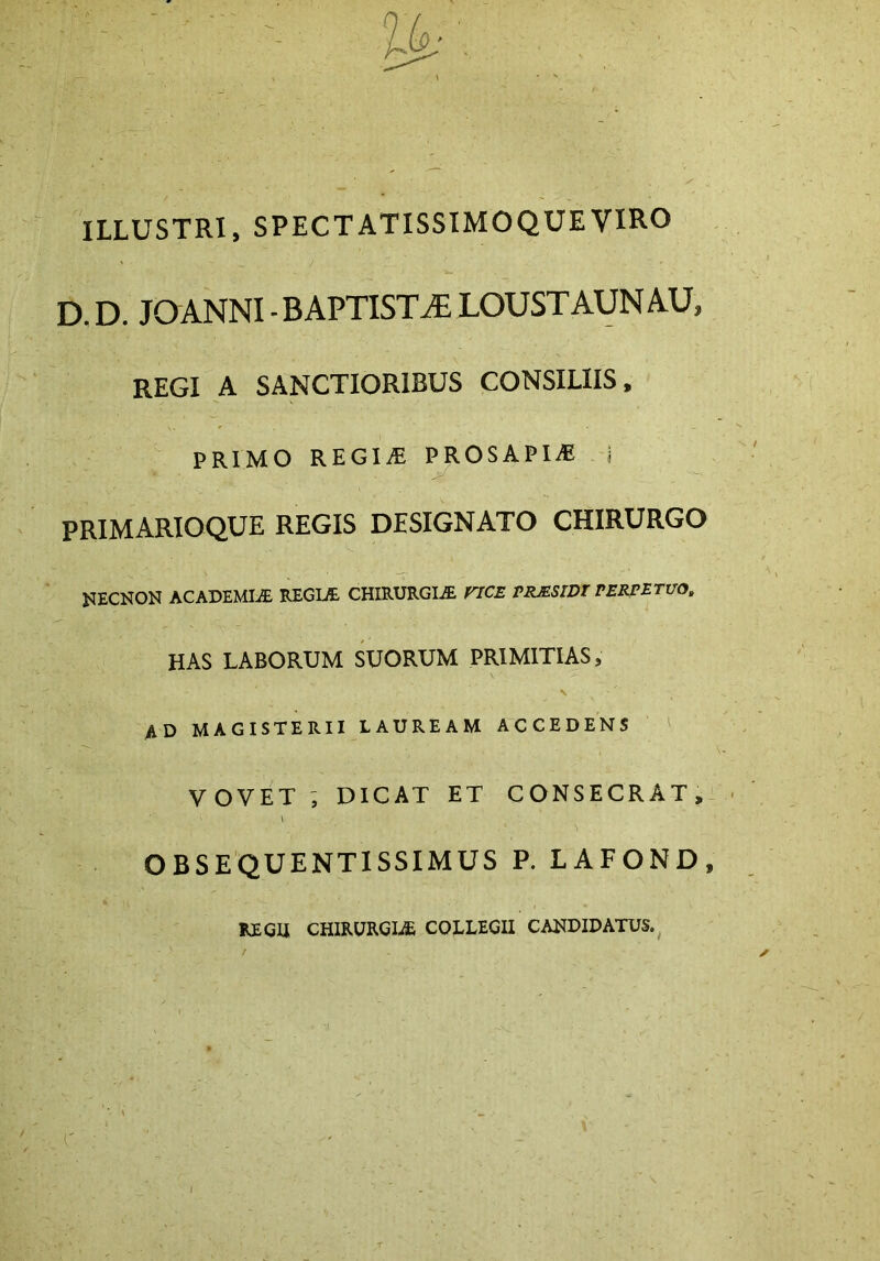 ILLUSTRI, SPECTATISSIMO QUE VIRO D,D. JOANNI -BAPTISTA LOUSTAUNAU, REGI A SANCTIORIBUS CONSILIIS, PRIMO REGINE PROSAPIA i primarioque regis designato chirurgo NECNON ACADEMIA REGIA CHIRURGIA VICE PRJESIDT PERPETUO. has laborum suorum primitias, \ AD MAGISTERII LAUREAM ACCEDENS VOVET , DICAT ET CONSECRAT, \ OBSEQUENTISSIMUS P. LAFOND, RE CU CHIRURGIAE COLLEGII CANDIDATUS.