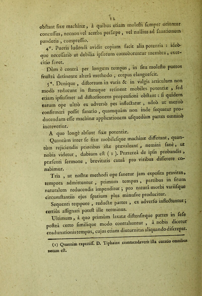 I 1 2, obdant Cux machinae, a quibus etiam molefti femper oriuntur concudiis, necnonvei acerba perfcpe , vel nullius ad lunationem punderis , compreflio. . 4°. Pueris ludendi avidis copiam facit alia potentia : ideo* que necelfario ut debilia ipforum corroborentur membra, exer- citio favet. - - ■ Dum e contra per longum tempus , in fitu molefto pueros fruftra detinente altera methodo , corpus elanguefcit. 51*. Denique , diftortum in varis & in valgis articulum non modo reducunt in ftatuque retinent mobiles potentiae , fed etiam ipfmfmet ad diftorfionem propenfioni obdant : fi quidem earum ope ultro ex adverso pes infledatur., adeb ut mefito confirmari poffit fanatio , quamquam non inde fequatur pro- ducendam efie machinae applicationem ufquedum partes omnino increverint. A quo longe abfunt fixae potentiae. Quantum inter fe fixae mobilefque machinae differant, quan- tum rejiciendis prioribus idae praevaleant , nemini fane , . ut nobis videtur , dubium ed ( i ). Praetere* de ipfis probandis , praefenti fermone , brevitatis causa pro viribus differere co- nabimur. Tria , ut nodrae methodi ope fanetur jam expofita pravitas, tempora admittuntur , primum tempus , partibus m Citam naturalem reducendis impenditur j pro natura morbi varnfque circumdandis ejus fpatium plus mmufve producitur. Sequenti tempore , redu&ae partes , ex adverfo in e unturj certius adignari poted ille terminus. # Ultimum, a quo primum laxati diftenfeque pattes m Iere poftea certo fimilique modo contrahuntur , i nobis dicetur coadunationis tempus, cujus etiam diuturnitas aliquan.dodifcrepat. (,) Quantum cipmiff. D. Tiphaine commendaverit iila curatio ommte notum eft.