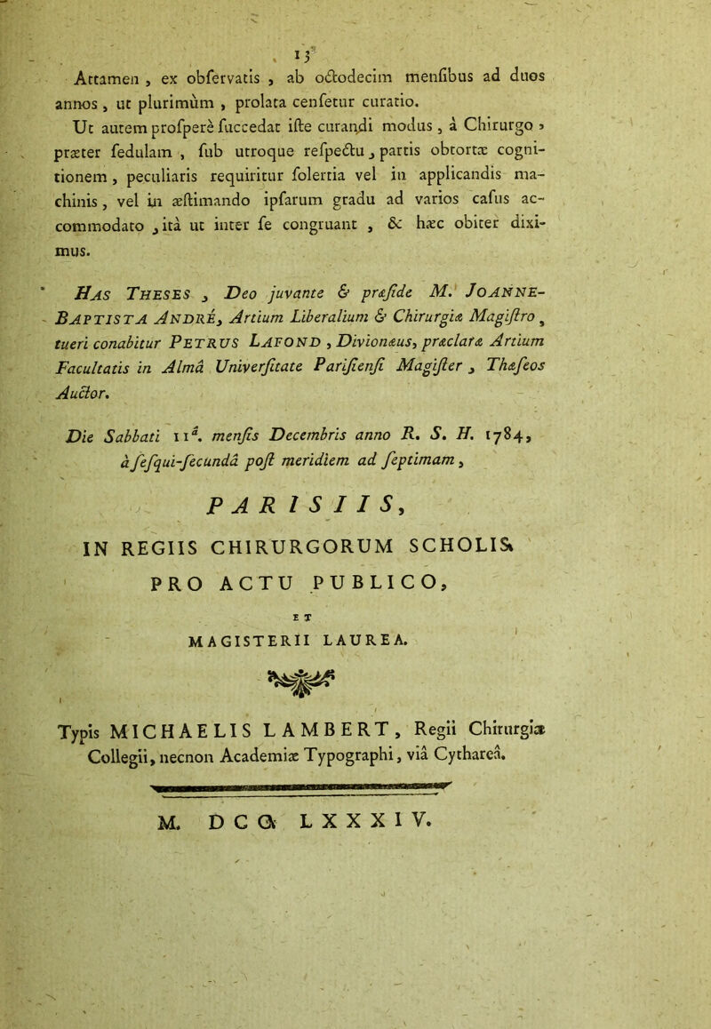 Attamen , ex obfervatis , ab o&odecim mentibus ad duos annos, ut plurimum , prolata cenfetur curatio. Ut autem profpere fuccedat ifte curandi modus, a Chirurgo > prater fedulam , fub utroque refpe&u j partis obtorta cogni- tionem , peculiaris requiritur folertia vel in applicandis ma- chinis , vel in aftimando ipfarum gradu ad varios cafus ac- commodato jita ut inter fe congruant , £c hac obiter dixi- mus. Has Theses Deo juvante & prajide M. Joanne- Baptista Andre> Artium Liberalium & Chirurgia Magijlro # tueri conabitur Petrus Lafond , Divionaus, praelata Artium Facultatis in Alma Univerfitate Parijienji Magijler , Thafeos Auctor. Die Sabbati ii“. menjis Decembris anno R. S. H. 1784, a fefqui-fecunda pojl meridiem ad feptimam, PAR 1 S I I S, IN REGIIS CHIRURGORUM SCHOLISi PRO ACTU PUBLICO, E T MAGISTERII LAUREA. Typis MICHAELIS LAMBERT, Regii Chirurgia Collegii, necnon Academia Typographi, via Cytharea. M. D C a L X X X I V.