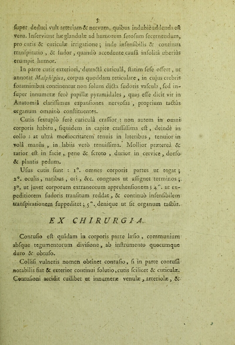 / 5^ fuper detlucl vult arrenam 5<: nervum, quibus Indubieatldenrdaefk vena. Inrerviunt hajglandulx ad humorem ferofum fecernendmn, pro curis & cuticuhv irrigatione; inde infenfibilis continua tranfpiracio , & ludor , quando accedente,caufa infoiita uberius erumpit humor. In parce cutis exteriori,'detradla cuticula, ftatim fefe ofFert, ut annotat Malph’gius, corpus quoddam reticulare , in cujus crebris foraminibus concinentur non folum didta fudoris vafcula, fed in- fuper innumerx fere papillx pyramidales j quas elTe dicit vir in Anatomii claridimus expanfioncs nervofas , proprium tadlus organum omnino confrituentes. Cutis fextuplb fere emi cula craflior : non autem irr omni corporis habitu, fiquidem in capite craffiffima eft , deinde in collo : at ultra mediocritatem tenuis in lateribus , tenuior in vola manus , in,labiis vero tenuiiliraa. Mollior praeterea & rarior eft in facie pene & feroto , durior in cervicedorfo & plantis pedum. Ufus cutis funt : i”. omnes corporis partes ut tegat ; 2®. oculis, naribus, oii , &c. congruos ut alFignet terminos 3®. ut juvet corporum extraneorum apprehenfionem, 4“. ut ex- peditiorem fudoris craiilitum reddat j & continuo infenlibilem tranfpirationein fuppeditet; 5 .^denique ut ftc organum tadlus,- EX CHIRURGIA. Contufio eft quadam ia corporis parte Ixfto , communium abfque tcgumentoimm divifione, ab inftrumento quocumque duro (5c obtufo. Collifi vulneris nomen obtinet contufio, fi in parte contufa notabilis fiat & exterior continui folutip,cutis fcilicet & cuticuix. Conmfioai accidit cuilibet ut immmerx venulaej,arteriolx, 5c