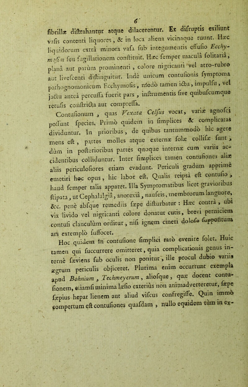 ■ fibrill* diftrahantur atque dilacerentur. Ex difruptis exilmnt vafis contenti liquores , & in loca aliena vicinaque ruunt. H:cc liquidoram extrd minora vafa fub integumentis cffufio Ecchy- rnofirn feii fugUlationem conaituif. H^tc femper macula folitaria, pium aut parum prominenti , colore mgncaim 'vel atro-rubro aut llvefcenti diftinguitur. Inde unicum contulioms fymptoma pachognomonicum F.cchymofis, iriodb tamen idu, impulfu , vel jadu antea perculTa fuerit pars , inftrumcntis five quibufcumque retufis conftrida aut comprelTa. ■ r ■ Contufronum j quas Fexata Cclfus voaty vanx agno a poaiint fpecies, Primo quidem in fimplices & complicatas dividuntur, In prioribus, de quibus tantummodb hic agere menseft, partes molles atque externae folte collifie funt ^ dum in pofterioribus partes quoque internae cum variis ac- cidentibus colliduntur. Inter fimplices tamen contufiones alix aliis periculofiores etiam evadunt. Periculi gradum apprime emetiri hoc opus, hic labor eft. Qualis reipsa eft contufio , haud femper talis appard. Illa Symptomatibus licet gravioribus ftipata, ut Cephalalgia, anorexia , naufeis, membrorum lanpore, Scc. pene abfque remediis faepe difturbatur : Haec contrd , ubi vix livido vel nigricanti colore donatur cutis, brevi perniciem contufi clanculhm orditur, nifi ignem cineri dolof® fuppolitum afs extemplo fuffocet. • /• i rr • Hoc quidem in contufione fimplici raro evenire folet. Huic tamen qui fuccurrere omitteret, quia complicationis genus in- terne freviens fub oculis non ponitur', ille procul dubio varus ;egrum periculis objiceret. Plurima enim occurrunt exempla apud Bohnium, Techmeyerum, aliofqiie, qux docent contu- fionem, eiiamfi minima Ircfio exterius non animadverteretur, fxpe fxpius hepar lienem aut aliud vifcus confregilTe. Quin immb jsompertum eft contufiones quafdam , nullo equidem tum in ex-