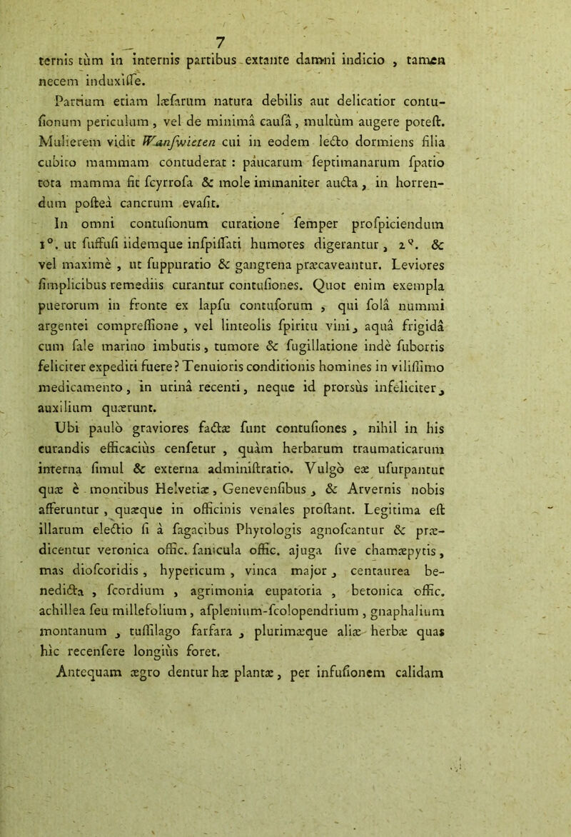 ternis tum in internis partibus. extanre dam-ni indicio , tatnea necem induxlife. Parrium edam Lxfamm natura debilis aut delicatior coniu- fionum periculum , vel de minima caufa, multum augere poteft. Mulierem vidit Wjinfvjicten cui in eodem ledlo dormiens filia cubito mammam contuderat : paucarum feptimanarum fpatio tota mamma fit fcyrrofa & mole immaniter auda, in horren- dum poftea cancrum evafit. In omni contulionum curatione femper profpiciendtim 1®. ut fuifufi iidemque infpiirati humores digerantur, & vel maxime , ut fuppuratio & gangrena prxcaveantur. Leviores fimplicibus remediis curantur contufiones. Quot enim exempla puerorum in fronte ex lapfu contiiforum , qui fola nummi argentei compreflione , vel linteolis fpiritu vini, aqua frigida cum fale marino imbutis, tumore & fugillatione inde fubortis feliciter expediti fuere? Tenuioris conditionis homines in viliflimo medicamento, in urina recenti, neque id prorsus infeliciter,, auxilium qucerunt. Ubi paulo graviores fadre funt contufiones , nihil in his curandis efficacius cenfetur , quam herbarum traumaticarum interna fimul & externa adminiftratio. Vulgo ex ufurpantuc qux ^ montibus Helvetix, Genevenfibus , & Arvernis nobis afferuntur , quxque in officinis venales proftant. Legitima eft illarum eledio fi a fagacibus Phytologis agnofcantur & prx- dicentur veronica offic. fanicula offic. ajuga five chamxpytis, mas diofcoridis, hypericum , vinea major, centaurea be- nedida > feordium , agrimonia eupatoria , betonica offic, achillea feu millefolium, afpleniiim-fcolopendrium , gnaphalium montanum , tuffilago farfara , plurimxque alite herba: quas hk recenfere longius foret. Antequam xgro dentur hx plantx, per infufionem calidam