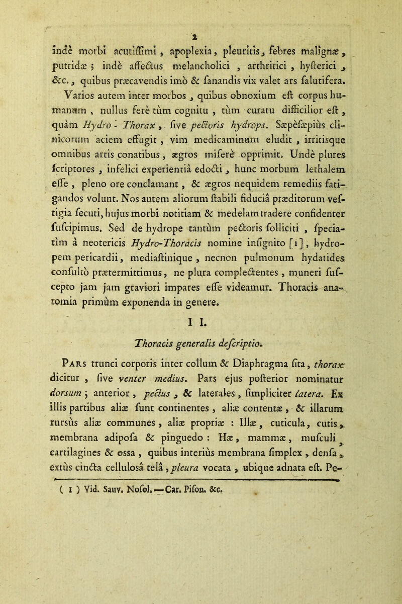 inde morbi acutiflimi , apoplexia, pleuritis, febres malignae, putrids j inde affedus melancholici , arthritici , hyfterici , Scc. j quibus praecavendis imo & fanandis vix valet ars falutifera. Varios autem inter morbos , quibus obnoxium eft corpus hu- manam , nullus fere tum cognitu , tum curatu difficilior eft , quam Hydro - Thorax , five pectoris hydrops. Sspefspiiis cli- nicorum aciem effugit , vim medicaminum eludit , irritisque omnibus artis conatibus , aegros miferer opprimit. Unde plures fcriptores , infelici experientia edodi , hunc morbum lethalem efte , pleno ore conclamant, 6c aegros nequidem remediis fati- gandos volunt. Nos autem aliorum ftabili fiducia praeditorum vef- tigia fecuti, hujus morbi notitiam & medelam tradere confidenter fufcipimus. Sed de hydrope tantum pedoris folliciti , fpecia- tim a neotericis Hydro-Thoraeis nomine infignito [i], hydro- pem pericardii, mediaftinique , necncn pulmonum hydatides. confulto prstermittimus, ne plura compledentes, muneri fuf- cepto jam jam graviori impares efte videamur. Thoracis ana- tomia primum exponenda in genere. I I. Thoracis generalis deferiptio. Pars trunci corporis inter collum & Diaphragma fita, thorax: dicitur , five venter medius. Pars ejus pofterior nominatur dorsum \ anterior , peclus , & laterales, fimpliciter latera. Ex illis partibus aliae funt continentes, aliae contentas, & illarum rursus alis communes, alis propris : Uls, cuticula, cutis, membrana adipofa & pinguedo : Hs, mamms, mufculi cartilagines & ossa , quibus interius membrana fimplex , denfa , extus cinda cellulosa tela,pleura vocata , ubique adnata eft. Pe- C i ) Yid. SaiiY. Nofol,—-Car. Pifon. Scc.
