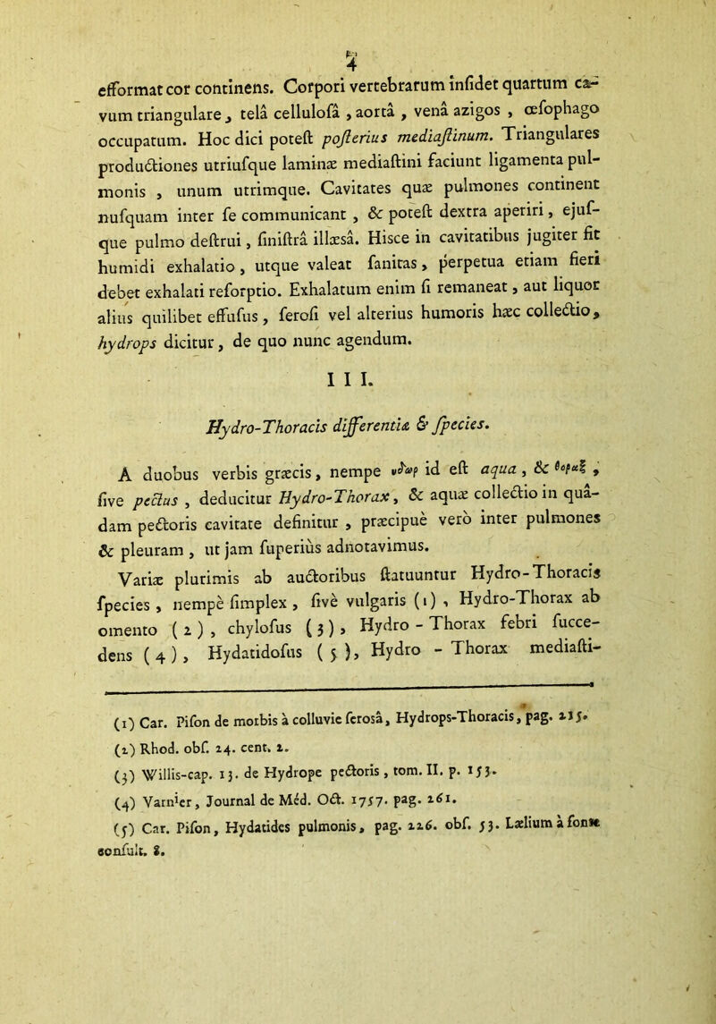 efformat cor concinens. Corpori vertebrarum infidet quartum ca- vum triangularetela cellulofa > aorta , vena azigos , cefophago occupatum. Hoc dici poteft pojlerius mediajlinum. Triangulares produ&iones utriufque laminae mediaftini faciunt ligamenta pul- monis , unum utrimque. Cavitates quae pulmones continent nufquam inter fe communicant , & poteft dextra aperiri, ejuf- que pulmo deftrui, finiftra illaesa. Hisce in cavitatibus jugiter fit humidi exhalatio, utque valeat fanitas, perpetua etiam fieri debet exhalati reforptio. Exhalatum enim fi remaneat, aut liquor alius quilibet effufus, ferofi vel alterius humoris haec colleCtio, hydrops dicitur, de quo nunc agendum. I I I. Hydro-Thoracis differentia, & [pedes. A duobus verbis graecis, nempe id eft aqua, & , five peclus , deducitur Uydro-Thorax, & aquae collectio in qua- dam peCtoris cavitate definitur , praecipue vero inter pulmones & pleuram , ut jam fuperius adnotavimus. Variae plurimis ab auCtoribus ftatuuntur Hydro-Thoracis fpecies , nempe fimplex , five vulgaris (i) •» Hydro-Thorax ab omento ( z ) , chylofus ( 3 ) > Hydro - Thorax febri fucce- dens (4), Hydatidofus (5), Hydro - Thorax mediafti- ■9 (1) Car. Pifon de morbis a colluvie fcrosa, Hydrops-Thoracis, pag. x\$. (1) Rhod. obf. 24. cent. 2. (3) Willis-cap. 13. de Hydrope peftoris, tom. II. p. x53- (^) Varicer, Journal de Med. O&. 1757. pag. 261. (y) Car. Pifon, Hydatides pulmonis, pag. 226. obf. 53. Larlium afon»e sonfuit. S.