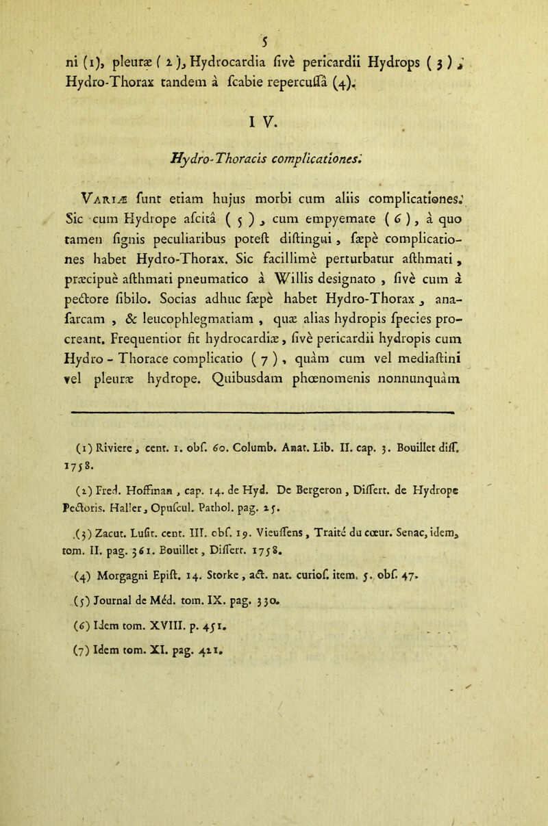 ni (i), pleurae ( x)., Hydrocardia five pericardii Hydrops ( 3 ) > Hydro-Thorax tandem a fcabie repercufta (4), I V. Hydro- Thoracis complicationes'. Vari^ funr etiam hujus morbi cum aliis complicationes.1 * * 4 5 6 7 Sic cum Hydrope afcita ( 5 ) > cum empyemate ( 6 ), a quo tamen fignis peculiaribus poteft diftingui, fazpe complicatio- nes habet Hydro-Thorax. Sic facillime perturbatur afthmati, praecipue afthmati pneumatico a Willis designato , five cum a pedore fibilo. Socias adhuc fepe habet Hydro-Thorax ana- farcam , & leucophlegmatiam , quae alias hydropis fpecies pro- creant. Frequentior fit hydrocardiae, five pericardii hydropis cum Hydro - Thorace complicatio ( 7 ) , quam cum vel mediaftini vel pleurae hydrope. Quibusdam phaenomenis nonnunquam (1) Riviere , cent. 1. obf. 60. Columb. Anat. Lib. II. cap. 3. Bouillet difT. 1758. (1) Fred. Hoffman , cap. 14. de Hyd. De Bergeron , Diflert. de Hydrope Pedoris. Haller, Opufcul. Pathol. pag. ij. ,(3) Zacut. Lufit. cent. III. cbf. 19. Vieuflens, Traite dacoeur. Senae,idema tom. II. pag. 361. Bouillet, Diflert. 1758. (4) Morgagni Epift. 14. Storke , ad. nat. curiof. item. y. obf. 47. (5) Journal de Mdd. tom. IX. pag. 330. (6) Idem tom. XVIII. p. 451. (7) Idem tom. XI. pag. 411.