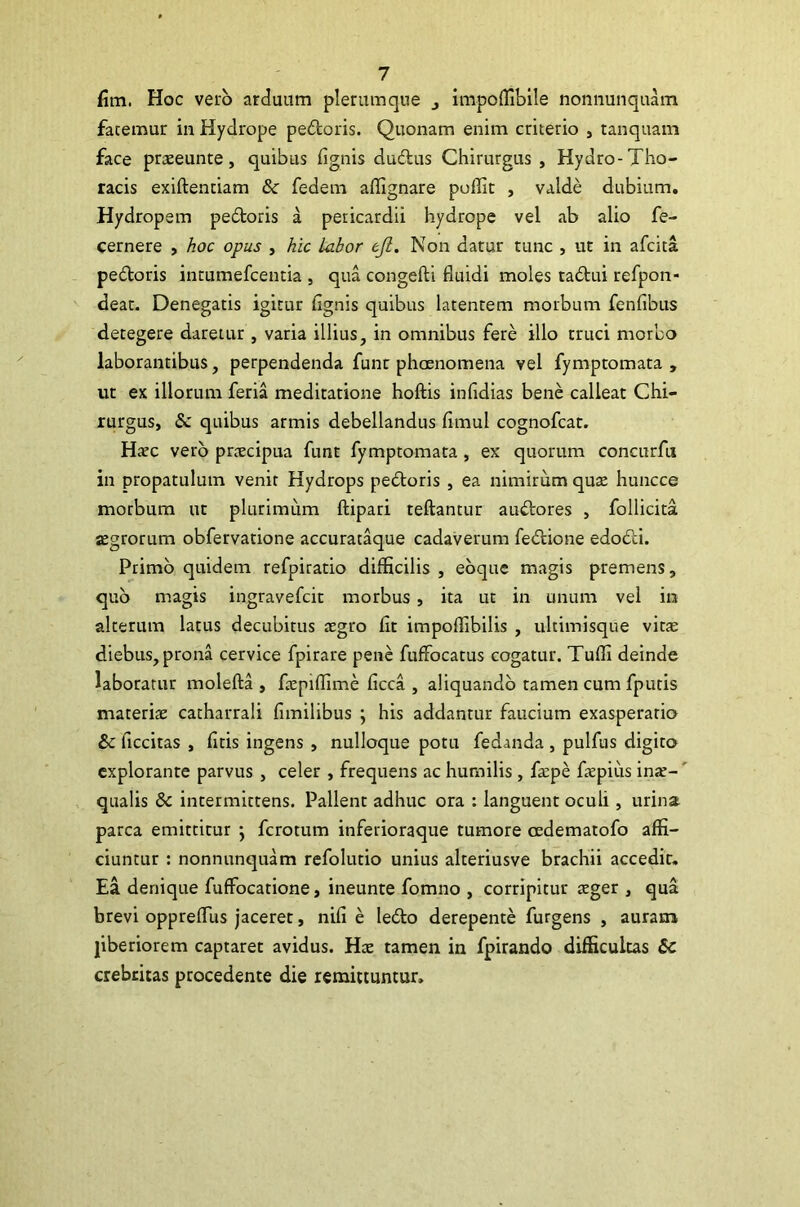 fim. Hoc vero arduum plerumque impoffibile nonnunquam fatemur in Hydrope pedoris. Quonam enim criterio , tanquam face praeeunte, quibus fignis dudus Chirurgus , Hydro-Tho- racis exiftentiam & fedem affignare poffit , valde dubium. Hydropem pedoris a pericardii hydrope vel ab alio fe- cernere , hoc opus , hic labor ejl. Non datur tunc , ut in afcita pedoris intumefcentia , qua congefti fluidi moles tadui refpon- deat. Denegatis igitur flgnis quibus latentem morbum fenfibus detegere daretur, varia illius, in omnibus fere illo truci morbo laborantibus, perpendenda funt phoenomena vel fymptomata , ut ex illorum feria meditatione hoftis infidias bene calleat Chi- rurgus, <Sc quibus armis debellandus fimul cognofcat. Haec vero praecipua funt fymptomata , ex quorum concurfn in propatulum venit Hydrops pedoris , ea nimirum qua; huncce morbum ut plurimum ftipari teftantur audores , follicita aegrorum obfervatione accurataque cadaverum fedione edodi. Primo quidem refpiratio difficilis , eoque magis premens, quo magis ingravefcit morbus , ita ut in unum vel in alterum latus decubitus aegro fit impoffibilis , ultimisque vita; diebus, prona cervice fpirare pene fufifocatus cogatur. Tuffi deinde laboratur molefta , faepiffime ficca , aliquando tamen cum fputis materia; catharrali fimilibus ; his addantur faucium exasperatio &c ficcitas , fitis ingens , nulloque potu fedanda , pulfus digito explorante parvus , celer , frequens ac humilis , faepe faepius ina;- qualis 8c intermittens. Pallent adhuc ora : languent oculi , urina parca emittitur } fcrotum inferioraque tumore cedematofo affi- ciuntur : nonnunquam refolutio unius alteriusve brachii accedit. Ea denique fuffocatione, ineunte fomno , corripitur ager , qua brevi oppreflus jaceret, nifi e ledo derepente furgens , auram liberiorem captaret avidus. Hae tamen in fpirando difficultas &C crebritas procedente die remittuntur.