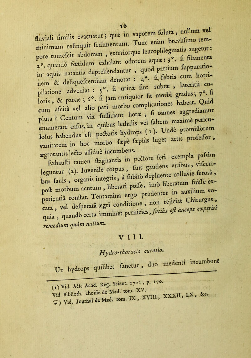 fluviali fimilit evacuatur*, qu* m “«Xto XdllTexteriorque i*, quando foetidum exhalant odorem aquae. } • in* aquis natantia deprehendantur , ^horri- j • O furinae fint rubre , lateritii co- i- *”• • «grotantislefto aflldue incumbens. pla pafsim °Exhaufti tamen ftagnant.s » ^ leguntur (a). Juvem.e co^us P* ^ ferosi , bus fanis , organis mtegr > . Uberatum fuifle ex- po* morbum acutum , hberan ilium vo- perientia condat. Tentamina ergo P‘dentet chirurgos, V rlpfnerata xzn conditione , non rejici h cata , vel deiperata aegr experire quia , quando certa imminet pernicies Janus ejt P remedium quam nullum. VIII. Hydro-thoracis curatio. Ux hydrops quilibet fanetur, duo medenti incumbunt (0 Vid. A& Acad. Reg. Scient. r7°3 , P- «7*. Vid Biblioth. choifiede Med. torn. XXXII, LX, &c. V) Vid. Journal de Me.d. tora. >