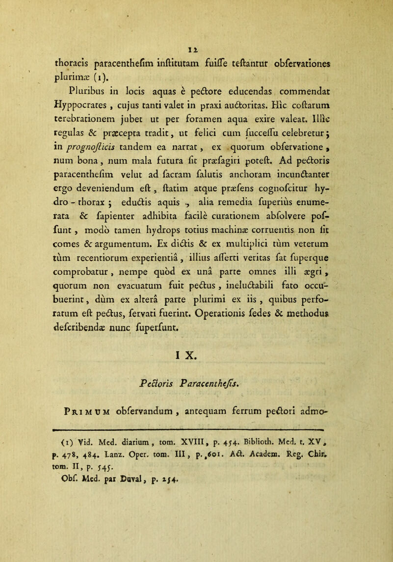 Ii thoracis paracenthefim inftitutam fuifle teftantur obfervationes plurimae (i). Pluribus in locis aquas e pedtore educendas commendat Hyppocrates , cujus tanti valet in praxi audtoritas. Hic collarum terebrationem jubet ut per foramen aqua exire valeat. Illic regulas &c praecepta tradit, ut felici cum fuccelfu celebretur j in prognojlicis tandem ea narrat, ex quorum obfervatione , num bona, num mala futura lit praefagiri poteft. Ad pedtoris paracenthefim velut ad facram falutis anchoram incundlanter ergo deveniendum eft , ftatim atque praefens cognofcitur hy- dro - thorax j edudlis aquis alia remedia fuperius enume- rata & fapienter adhibita facile curationem abfolvere pof- funt , modo tamen hydrops totius machinae corruentis non fit comes & argumentum. Ex didtis & ex multiplici tum veterum tum recentiorum experientia, illius aflerti veritas fat fuperque comprobatur, nempe quod ex una parte omnes illi aegri, quorum non evacuatum fuit pedlus , ineludlabili fato occu- buerint , dum ex altera parte plurimi ex iis, quibus perfo- ratum eft pedtus, fervati fuerint. Operationis fedes & methodus defcribendae nunc fuperfunt. I X. Pectoris Paracenthcjis. Primum obfervandum , antequam ferrum pedtori admo- <i) Vid. Med. diarium, tom. XVIII, p. 454. Biblioth. Med. t. XV, p. 478, 484. lanz. Oper. tom. III, p. t6oi. Ad. Academ. Reg. Chir, tom. II, p. 545. Obf. Med. par Doval, p. zj4.
