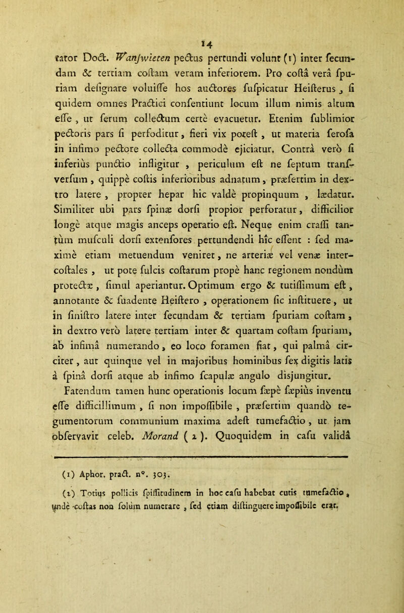 fator Dodt. Wanjwieten pe&us pertundi volunt (i) inter fecun- dam &c tertiam codam veram inferiorem. Pro coda vera fpu- riam defignare voluiffie hos audores fufpicatur Heifterus 3 fi quidem omnes Pradici confentiunt locum illum nimis altum effie , ut ferum colledum certe evacuetur. Etenim fublimior pedoris pars fi perfoditur, fieri vix poreft , ut materia ferofa in infimo pedore colleda commode ejiciatur, Contra vero fi inferius pundio infligitur , periculum eft ne feptum tranf- verfum , quippe codis inferioribus adnatum, praffiertim in dex- tro latere , propter hepar hic valde propinquum , laedatur. Similiter ubi pars fpinae dorfi propior perforatur, difficilior longe atque magis anceps operatio eft. Neque enim craffi tan- tum mufculi dorfi extenfores pertundendi hic effient : fed ma- xime etiam metuendum veniret, ne arteris vel venae inter- codales , ut pote fulcis codarum prope hanc regionem nondum protedx , fimui aperiantur. Optimum ergo & tutiffimum eft, annotante Sc fuadente Reiftero , operationem fic inftituere, ut in finiftro latere inter fecundam & tertiam fpuriam coftam, in dextro vero latere tertiam inter & quartam coftam fpuriam, ab infima numerando, eo loco foramen fiat, qui palma cir- citer , aut quinque vel in majoribus hominibus fex digitis latis a fpina dorfi atque ab infimo fcapulae angulo disjungitur. Fatendum tamen hunc operationis locum faepe fspius inventu effie difficillimum , fi non impoffibile , prazfertim quando te- gumentorum communium maxima adeft tumefadio , ut jam obfervavit celeb. Morand. ( i). Quoquidem in cafu valida (i) Aphor. pradl. n°. 303. (i) Totiqs pollicis fpiffitudincm in hoc eafu habebat cutis tumefa&io , yndc -codas nou folura numerare , fed etiam diftinguereimpoffibile erat.