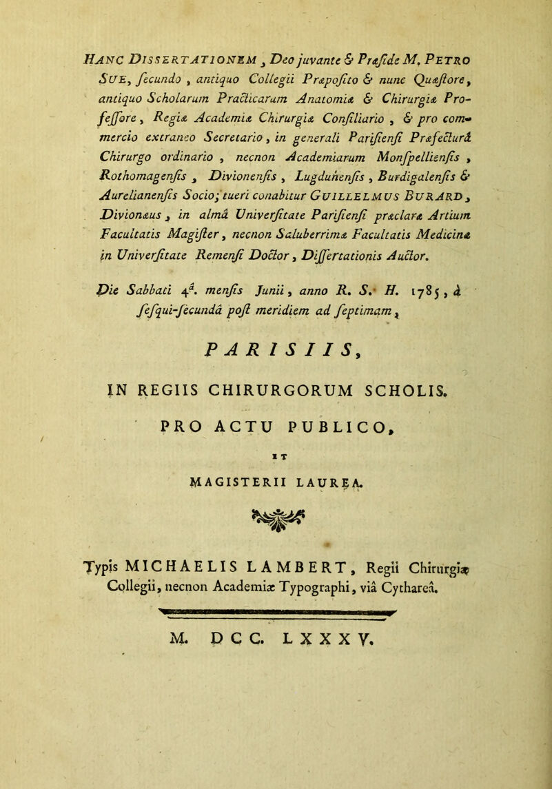 Hanc Dissertationem Deo juvante & Prafide M. Petro Sue, fecundo , antiquo Collegii Prapofito & nunc Quafiore, antiquo Scholarum Praedicaram Anatomia & Chirurgia Pro- fejfore, Regia Academia Chirurgia Confiliario , & pro com- mercio extraneo Secretario, in generali Parifienfi Prafeclurd Chirurgo ordinario , necnon Academiarum Monfpellienfis , Rothomagenfis Divionenfis , Lugduhenfs , Burdigalenfis & Aurelianenfcs Socio; tueri conabitur Guillelmus BuRARD> Divionaus 3 in almd TJniverfitate Parifienfi praclara Artium Facultatis Magifier, necnon Saluberrima Facultatis Medicina in Univerfitate Remenfi Doclor, Dijfertationis Auclor. Die Sabbati 4“. menfis Junii, anno R. S.' H. 1785 , d fefqui-fecunda pojl meridiem ad feptimqm, PAR I S I I S, IN REGIIS CHIRURGORUM SCHOLIS. PRO ACTU PUBLICO, I T MAGISTERII LAUREA. Typis MICHAELIS L AMBERT, Regii Chirurgiae Collegii, necnon Academiae Typographi, via Cytharea. M. D C C. L X X X y.