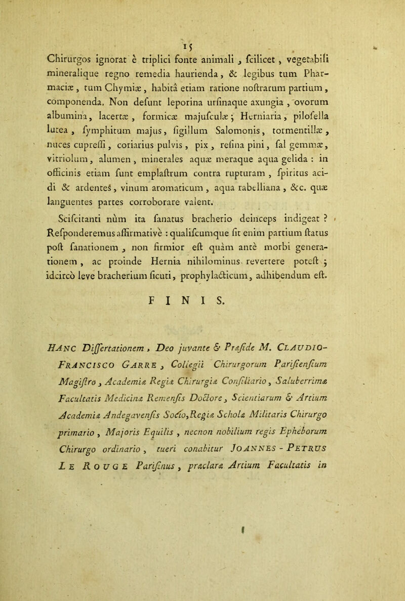 Chirurgos ignorat e triplici fonte animali > fcilicet , vegetabili mineralique regno remedia haurienda , & legibus tum Phar- macia; , tum Chymia;, habita etiam ratione noftrarum partium , componenda. Non defunt leporina urfinaque axungia ,'ovorum albumina, lacerta; , formica; majufculae} Hcrniaria, pilofella lutea, fymphitum majus, figillum Salomonis, tormentilla;, nuces cupreffi, coriarius pulvis, pix, relinapini, fal gemmae, vitriolum, alumen, minerales aquae meraque aqua gelida : in officinis etiam funt emplaftrum contra rupturam , fpiruus aci- di Sc ardenteS, vinum aromaticum , aqua rabelliana , &c. quae languentes partes corroborare valent. Scifcitanti num ita fanatus bracherio deinceps indigeat ? < Refponderemusaffirmative : qualifcumque fit enim partium ftatus poft fanationem _, non firmior eft quam ante morbi genera- tionem , ac proinde Hernia nihilominus, revertere poteft ; idcirco leve bracherium ficuti, prophyladicum, adhibendum eft. FINIS. Hanc Differtationem , Deo juvante & Prapde M. Claudio- FrANCISCO Garre , Coliegii Chirurgorum Parijienftum Magiftro > Academi a Regia Chirurgia Confiliario, Saluberrima Facultatis Medicina Remenfis Doclore, Scientiarum & Artium Academia Andegavenfis SoAo^Regia Schola Militaris Chirurgo primario , Majoris Equilis , necnon nobilium regis Epheborum Chirurgo ordinario , tueri conabitur JoANNES - Petrus L e R o u G E Parijinus , praclara Artium Facultatis in I