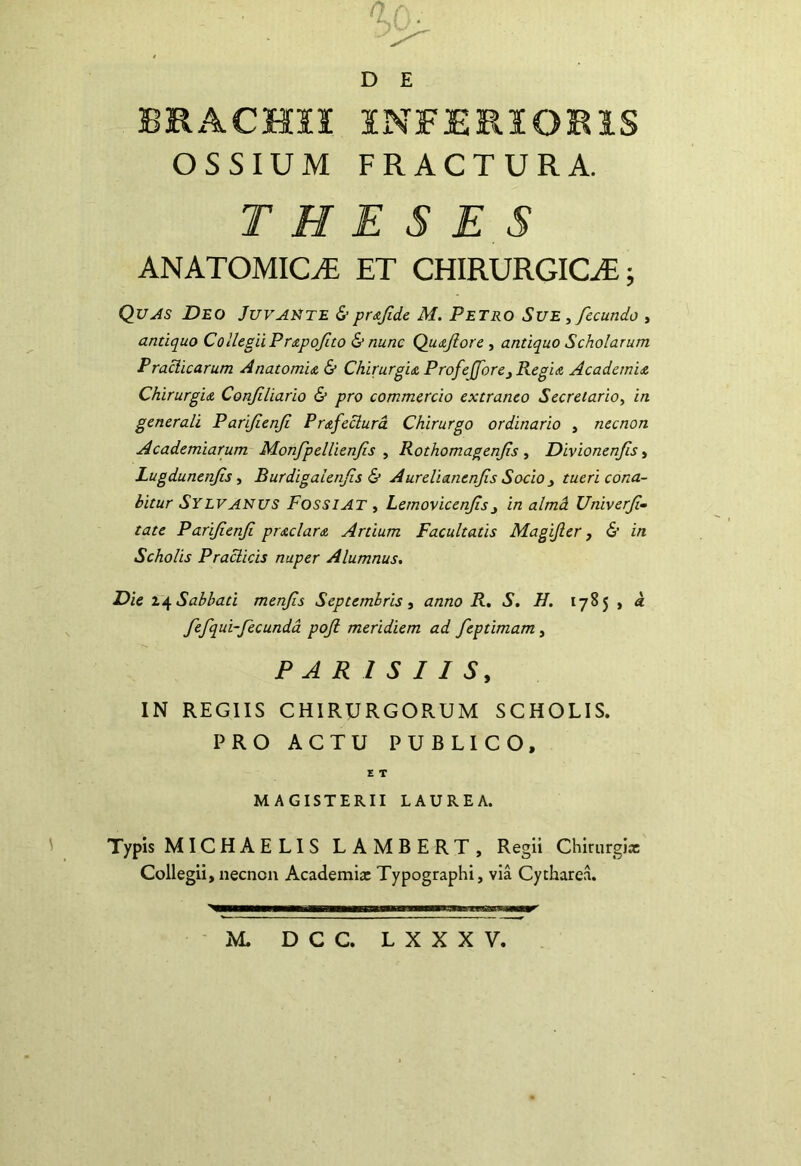 BRACmS INFERIORIS OSSIUM FRACTURA. T H E SES ANATOMICA ET CHIRURGICA; Quas Deo Juvamte &pr^fide M. Petro Sue , fecundo , antiquo eoilegiiPrapofto & nunc Quojiore ^ antiquo Scholarum Praciicarum Anatomi& & Chirurgu ProfeJforej Regia Academia Chirurgia Confiliario & pro commercio extraneo Secretario, in generali Parifenfi Prafeclurd Chirurgo ordinario , necnon Academiarum Monfpellienfis , Rothomagenfs , Divionenfis, Lugdunenfs, Burdigalenfs & Aurelianenfis Socio y tueri cona- bitur Sylvanus Fossiat , Lemovicenfsj in almd Unxverf- tate Parifenfi praclara Artium Facultatis Magijier, & in Scholis Praclicis nuper Alumnus, Dic Sabbati menfis Septembris y anno R, S. H. 1785 , a fefqui-fecunda pojl meridiem ad feptimam, PARISIIS, IN REGIIS CHIRURGORUM SCHOLIS. PRO ACTU PUBLICO, E T MAGISTERII LAUREA. Typis MICHAELIS LAMBERT, Regii Chirurgiae Collegii, necnon Academix Typographi, via Cytharea. M. DCC. LXXXV.