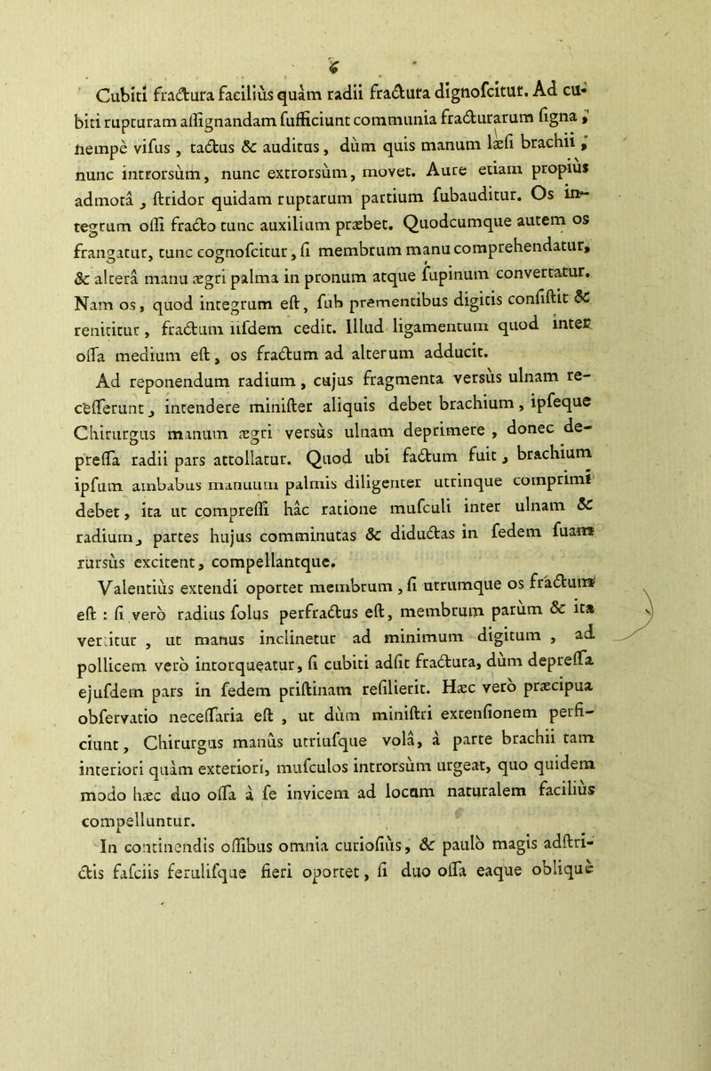 Cubiti fradura facilius quam radii fradura dignofcitut. Ad cu- biti rupturam allignandam fufficiunt communia fracturarum ligna » nempe vifus, taCtus & auditas, dum quis manum laeli brachii ; nunc introrsum, nunc extrorsiim, movet. Aure etiam propius admota ^ ftridor quidam ruptarum partium fubauditur. Os in- tegrum olli fraCto tunc auxilium praebet. Quodcumque autem os frangatur, tunc cognofcitur, 11 membrum manu comprehendatur, & altera manu icgri palma in pronum atque iiipinum convertatur. Nam os, quod integrum eft, fub prementibus digitis conllftit& renititur, fraCtum iifdem cedit. Illud ligamentum quod intet offa medium eft, os fraClum ad alterum adducit. Ad reponendum radium, cujus fragmenta versus ulnam re- cfefferuntj intendere minifter aliquis debet brachium, ipfeque Chirurgus manum xgn versus ulnam deprimere , donec de- preffa radii pars attollatur. Quod ubi faCtum fuit, brachium ipfum ambabus manuum palmis diligenter utrlnque comprimi debet, ita ut comprelli hac ratione mufcuU inter ulnam 5c radiumj partes hujus comminutas Sc diduCtas in fedem fuan* rursus excitent, compellantque. Valentius extendi oportet membrum ,11 urrumque os fraClum* eft : 11 vero radius folus perfraCtus eft, membrum parum & ita verdtur , ut manus inclinetur ad minimum digitum , ad pollicem vero intorqueatur, 11 cubiti adiit fradtura, dum depreffa ejufdem pars in fedem priftinam relllierit. Haec vero praecipua obfervatio neceffaria eft , ut dum miniftri extenllonem perfi- ciunt, Chirurgus manus utriufque vola, a parte brachii tam interiori quam exteriori, mufculos introrsum urgeat, quo quidem modo haec duo offa a fe invicem ad locum naturalem facilius compelluntur. In continendis ofilbus omnia curiofius, & paulo magis adftri-