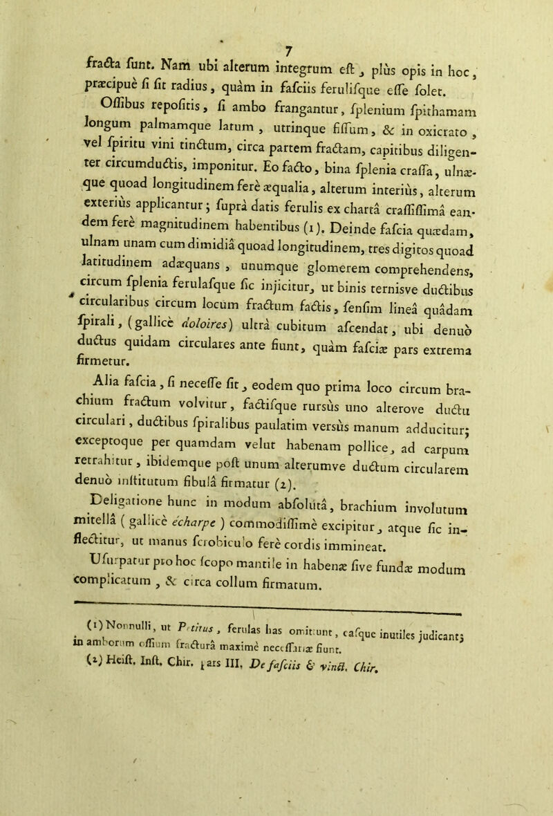 praecipue fi fit radius, quam in fafciis ferulifque efie folet. Offibus repofitis, fi ambo frangantur, fplenium fpithamam longum palmamque latum , utrinque filTum, & in oxicrato , vel fpmtu vini tindum, circa partem fradam, capitibus diligen- ter circumdudis, imponitur, Eofado, bina fplenia crafTa, ulns- que quoad longitudinem fere aequalia, alterum interius, alterum exterius applicantur; fupra datis ferulis ex charta crafliffima ean- dem fere magnitudinem habentibus (i). Deinde fafcia qutedam, ulnam unam cum dimidia quoad longitudinem, tres digitos quoad latitudinem adtequans , unumque glomerem comprehendens, ^ circum fplenia ferulafque fic injicitur^ ut binis ternisve dudibus circularibus circum locum fradum fadis, fenfim linea quadam fpirah, (gallicc doloircs) ultrd cubitum afcendat, ubi denub dudus quidam circulares ante fiunt, quim fafcis pars extrema firmetur. Alia fafcia, fi neceflTe fit, eodem quo prima loco circum bra- chium fradum volvitur, facirifque rursus uno alterove dudu circulari, dudibiis fpiralibus paulatim versus manum adducitur; cxceptoque per quamdam velut habenam pollice, ad carpum retrahitur, ibidemque poft unum alrerumve dudum circularem denub inltitutum fibula firmatur (i). Dehgatione hunc in modum abfoliiti, brachium involutum mitella ( gallice dcharpe ) commodifilme excipitur, atque fic in- fleditur, ut manus fcrobicuio fere cordis immineat. Ufurpatur pmhoc Icopo mantile in habeiue five fimdx modum compjicatum , circa collum firmatum. (ONonnulli. P ,, in amborum r/Tium fradur^ maximi neafTiriz fiunr. CijHeift. Inft. Chir. ^ars III, Dc fafciis 6’ yinU, Cliir.