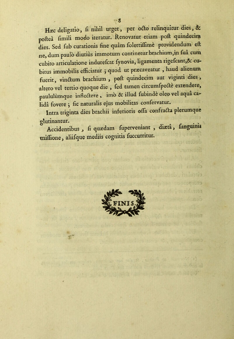 -8 Hxc deligatio, fi nihil urget, per ofto relinquitur dies, & poftea fimili modo iteratur. Renovatur etiam poft quindecim dies. Sed fub curationis fine quam folertiflime providendum eft ne, dum paulo diutius immotum continetur brachium,in fua cum cubito articulatione indurefcat fynovia, ligamenta rigefcant,5c cu- bitus immobilis efficiatur j quod ut praecaveatur , haud alienum fuerit, vindum brachium , poft quindecim aut viginti dies, altero vel tertio quoque die , fed tamen circumfpedc extendere, paululiimque infleaere . imb & illud fubinde oleo vel aqua ca- lida fovere j fic naturalis ejus mobilitas confervatur. Intra triginta dies brachii inferioris offa confrada plerumque glutinantur. ^ ^ , Accidentibus , fi quaedam fuperveniant , diaeta, fanguinu tniffione, aliifque mediis cognitis fuccurritur. «i FINIS.