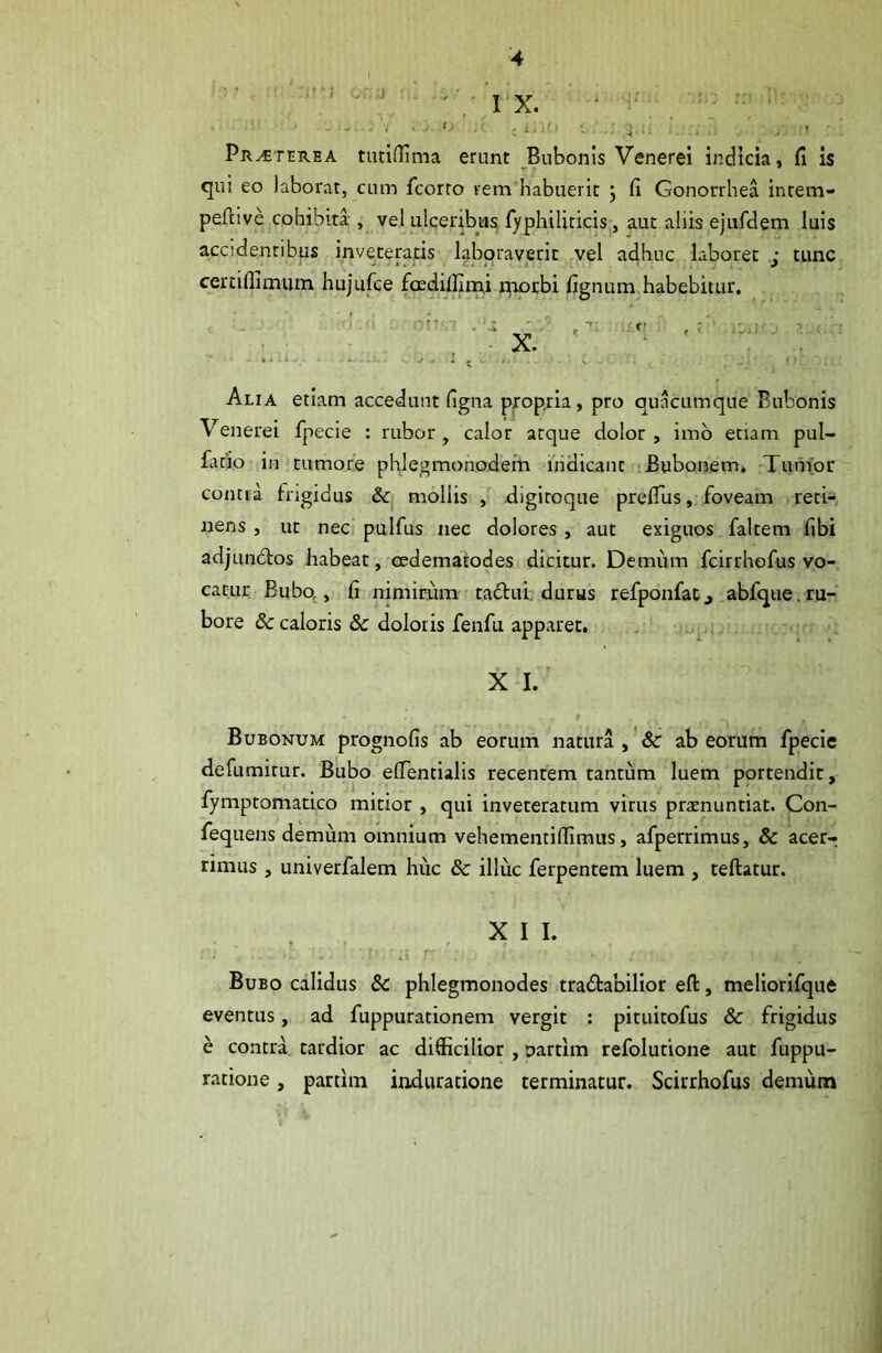 ■ , J- 'I J 1 ;'iC» ; ' ,3. - ' , - , / ' Pr^terea tudffima erunt Bubonis Venerei indicia, fi is qui eo laborat, cum Icorto rem habuerit j fi Gonorrhea intem- peftive cohibita ,• vel ulceribus fyphiliticis, aut aliis ejufdem luis accidentibus inveteratis laboraverit vel adhuc laboret j tunc certiflimum hujufce fccdillirpi naorbi fignum habebitur. Alia etiam accedunt figna propria, pro quacumque Bubonis Venerei fpecie : rubor, calor atque dolor, imb enam pul- fado in‘tumore phlegmonoderh iiidicant iBubonem» Tumor contra frigidus mollis , digiroqiie prefTus, foveam reti- nens , ut nec. pulfus nec dolores , aut exiguos faltem fibi adjundtos Jiabeat, oedematodes dicitur. Demum fcirrhofus vo- catur Bubq, fi nimirum tadui; durus refponfatj abfque.ru- bore & caloris & doloris fenfu apparet. , X I. Bubonum prognofis ab eorum natura ,' & ab eorum fpecie defumirur. Bubo efientialis recentem tantum luem portendit, fymptomatico mitior, qui inveteratum virus praenuntiat. Con- fequens demum omnium vehementiflimus, afperrimus, & acer- rimus , univerfalem huc & illuc ferpentem luem , teftatur. X I I. Bubo calidus & phlegmonodes tradtabilior eft, meliorifque eventus, ad fuppurationem vergit : pituitofus & frigidus e contra tardior ac difficilior , uartim refolutione aut fuppu- ratione, partim induratione terminatur. Scirrhofus demum