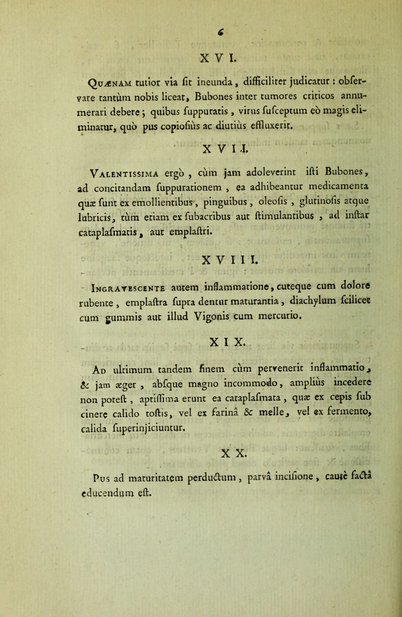 XVI. Qu/«nam tuiior via fit ineunda, difficiliter judicatur; obfer- vate tantum nobis liceat, Bubones inter tumores criticos annu- merari debere j quibus fuppuratis , virus fufceptum eo magis eli- minatur, quo pus copiofius ac diutius effluxerit. X V 1.1. Valentissima ergo , cum jam adoleverint ifti Bubones, ad concitandam fuppurationem , ea adhibeantur medicamenta quae funt ex emollientibus-, pinguibus , olcofis , glutinofis atque lubricis, tum etiam ex fubacribus aut ftimulantibus , ad inftar cataplafmatis, aut emplaftri. XVIII. - Ingravescente autem inflammatione, cuteque cum dolore rubente , emplaftra fiipra dentur maturantia, diachylum fcilicec cum gummis aut illud Vigonis Cum mercurio. XIX. Ad ultimum tandem finem cum pervenerit inflammatio ^ jam jEger , abfque magno incommodo, amplius incedere non poteft , aptiffima erunt ea cataplafmata , qiue ex cepis fub cinere calido toftis, vel ex farina & meile, vel «x fermento, calida fuperinjiciuntur. , X X. Pus ad maturitatem perdudum , parva incifione , caute fada educendum eft.