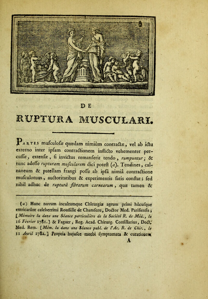 EUPTURA MXJSCULARX. JPartes mufculofx quasdam nimium contra6tae, vel ab i(3:ii externo inter ipfam contra<5tionem inflicto vehementer per- cuflfe, extenfae , fi invidtus remanferic tendo , rumpuntur^ 8c tunc adede rupturam mufcularem dici poteft (^^). Tendines, cal- naneum & patellam frangi pofie ab ipfa nimia contradtione mufculorum, auctoritatibus & experimentis fatis conftat j fed nihil adhuc de ruptura fibrarum carnearum , quae tamen & (a) Hunc novum incultumquc Chirurgiae agrum primi hQcufquc extricarunt celeberrimi Rouffille dc Chamferu, DoCtor Med. Parifienlis; \_Memoire lu dans une Seance particuUere de la Socie te R. de Mid.^ It i6 Fevrier 17S1.] & Faguer, Reg. Acad. Chirurg. Conliliarius, DoCt,’ ^ed. Rem. [_Mem, lu dans une Seance pubi, de VAc. R. de Chir., le >1 Ayril 1781.3 Propria hujufcc morbi fymptomata & curariooeai A