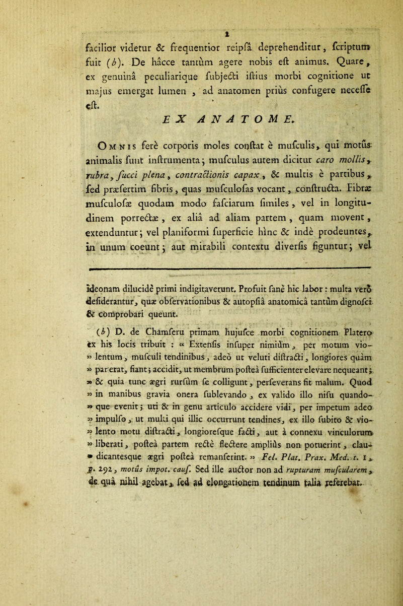 l facilior videtur & frequenttor relpfa deprehenditur, fcriptutn fuit (b). De hacce tantum agere nobis eft animus. Quare, ex genuina peculiarique fubjedti iftius morbi cognitione ut majus emergat lumen , ad anatomen prius confugere necelle eil. EX A N A T O M E. Omnis fere corporis moles conftat e mufculis,. qui motus- animalis fuut inftrumenta j mufculus autem dicitur caro mollis ^ rubra yfucci plena ^ contraclionis capax., dc multis e partibus, fed pracfertim fibris, quas mufculofas vocant, cbnftru€ta. Fibras mufculofte quodam modo fafciarum fimiles, vel in longitu- dinem porre6tas, ex alia ad aliam partem , quam movent, extenduntur; vel planiformi fuperficie hinc & inde prodeuntes, in unum coeunt; aut mirabili contextu diverfis figuntur; vel ideonam dilucide primi indigitaverunt. Profuit fane hic labor: multa ver5 defiderantur, quaj obfervationibus & autopfia anatomica tantum dignofci & comprobari queunt. (^) D. de Chamferu primam hujufce morbi cognitionem Platero ex his locis tribuit ; « Extenlis infuper nimidm, per motum vio- lentum, mufculi tendinibus ^ adeo ut veluti diftradi ^ longiores quam » par eratj fiant; accidit, ut membrum poftea fufficienter elevare nequeant j, s» & quia tunc jegri rurfum £e colligunt , perfeverans fit malum. Quod » in manibus gravia onera fublevando , ex valido illo nifu quando- » que evenit 5 uti & in genu articulo accidere vidi, per impetum adeo w impulfo , ut multi qui illic occurrunt tendines, ex illo fubito & vio- 5? lento motu diftrafti, longiorefque fa6ti, aut a connexu vinculorum» » liberati, poftea partem refte fle<5tere amplids non potuerint, clau- • dicantesque aegri poftea remanferint. « Fel. Piat. Prax. Med. r. i, p. 2.92, motus impot. cauf. Scd ille auiftor non ad rupturam mufcularem y de.qpi nihil agebatfed ad elongationem tendinum talia teferebat.