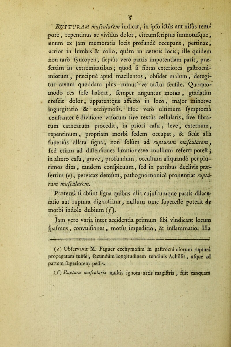 (S? Rupturam mufcularem indicat, in ipfo idus aut nifus tem- pore, repentinus ac vividus dolor, circumfcriptus immotufque, unum ex jam memoratis locis profunde occupans, pertinax, acrior in lumbis «5c collo, quam in caeteris locisj ille quidem non raro fyncopen, fccpius vero partis impotentiam parit, prae- fertim in extremitatibus 5 quod fi fibras exteriores gaftrocni- miorum, praecipue apud macilentos j obfidet malum, detegi- tur cavum quoddam plus - minus - ve tadui fenfile. Quoquo- modo res fefe habeat, femper anguntur motks , gradatim crefcit dolor, apparentque afFedo in loco, major minorve ingurgitatio & ecchymofis. Hoc vero ultimum fymptoma conftanter 'e divifione vaforum fire textus cellularis, five fibra- rum carnearum procedit; in priori cafu , leve, externum, repentinum, propriam morbi fedem occupat, & ficut alia fuperius allata figna, non folum ad rupturam mufcularem^ fed etiam ad diftenfiones luxationesve mollium referri poteft j in altero cafu, grave, profundum, occultum aliquando per plu- rimos dies , tandem confpicuura, fed in partibus declivis prae- fertim (c), pervicax demum, pathognomonice pronuntiat ruptu- ram mufcularem, ^ Praeterea fi abfint figna quibus alia cujufcumque partis dilace- ratio aut ruptura dignofcitur, nullum tunc fuperefie poterit de morbi indole dubium (/). Jam vero varia inter accidentia primum fibi vindicant locum fpafmus, convulfiones, motus impeditio , & inflammatio. Illa (e) Obfervavit M. Faguer ecchymofim in gaftrocnimiorum ruptura propagatam fuiffe, fecundum longitudinem tendinis Achillis, ufque ad partem fupetiorern pedis. (/) Ruptura mufcularis njultis ignota artis magiftris, fuit tanquam