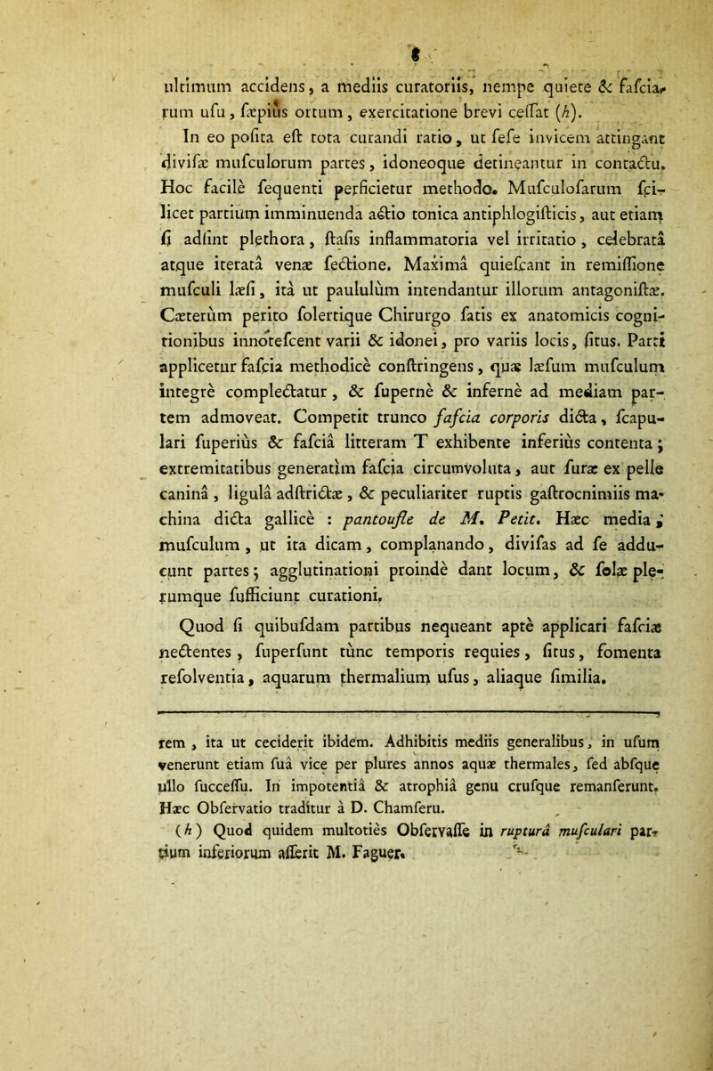 *?' ■ ultimum accidens, a mediis curatoriis, nempe quiete Sc fafcla^ rum ufu, fxpius omim, exercitatione brevi ceiTat [h). In eo pofita eft tota curandi ratio, ut fefe invicem attingant divifae mufculorum partes, idoneoque detineantur in contadu. Hoc facile fequenti perficietur methodo. Mufculofarum fpi- licet partium imminuenda adtio tonica antiphlogifticis, aut etiarq jfi adlint plethora, ftafis inflammatoria vel irritatio, celebrari atque iterata venae fedlione. Maxima quiefcant in remiflione mufculi laefi, ita ut paululum intendantur illorum antagonifttc. Caeterum perito folertique Chirurgo fatis ex anatomicis cogni- rionibus inndtefcent varii & idonei, pro variis locis, fitus. Parti applicetur fafcia methodice conftringens, quae laefum mufculum integre compledtatur, & fuperne & inferne ad mediam par- tem admoveat. Competit trunco fafcia corporis didta, fcapu- lari fuperius & fafcia litteram T exhibente inferius contenta; extremitatibus generarim fafcia circumvoluta, aut furat ex pelle canina , ligula adftridtiE, & peculiariter ruptis gaftrocnimiis ma- china didta gallice : pantoufie de M, Petit. Haec media i mufculum , ut ita dicam, complanando, divifas ad fe addu- cunt partes 5 agglutinationi proinde dant locum, Sc folae ple-' rumque fufficiunt curationi. Quod fi quibufdam partibus nequeant apte applicari fafciae nedtentes, fuperfunt tunc temporis requies, fitus, fomenta refolventia, aquarum thermaliun> ufus, aliaque fimilia. rem , ita ut cecident ibidem. Adhibitis mediis generalibus, in ufurn venerunt etiam fua vice per plures annos aquae thermales, fed abfque ullo fucceffu. In impotentid & atrophid genu crufque remanferunt. Haec Obfervatio traditur a D. Chamferu. {h) Quod quidem multoties Obfetvafle in ruptura mufculari par» sium inferiorum aflerit M. Faguer. ---