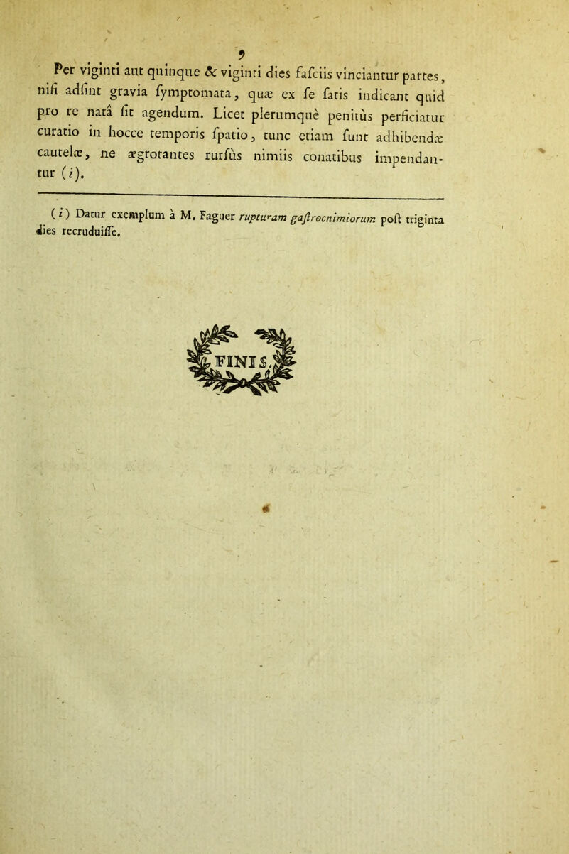 Per viginti aiit quinque viginti dies fafciis vinciantur partes, mfi adlinc gravia fymptomata, qu^e ex fe fatis indicant quid pro re nata fit agendum. Licet plerumque penitus perficiatur curatio in hocce temporis fpatio, tunc etiam fune adhibendte cautelae, ne tegtotantes rurfus nimiis conatibus impendan- tur (i). (z) Datur exemplum a M, Fagaer rupturam gaflrocnimiorum poft triginta «iies recruduifle. \